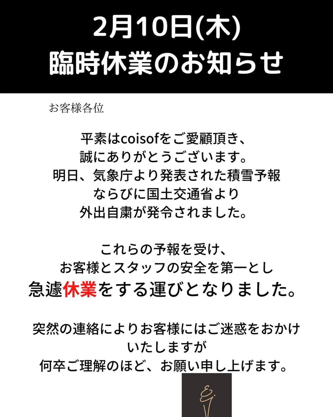 COISOF（コイソフ）さんのインスタグラム写真 - (COISOF（コイソフ）Instagram)「【2月10日(木)臨時休業のお知らせ】 平素はcoisofをご愛顧頂き、 誠にありがとうございます。 明日、気象庁より発表された積雪予報ならびに 国土交通省より外出自粛が発令されました。  これらの予報を受け、【coisof】では お客様とスタッフの安全を第一とし急遽休業をする運びとなりました。  突然の連絡によりお客様にはご迷惑をおかけいたしますが 何卒ご理解のほど、お願い申し上げます。  #coisof #銀座 #銀座グルメ #いちご #パフェ #すいーつ #スイーツ」2月10日 1時48分 - coisof