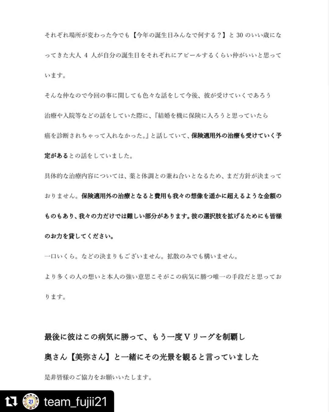 藤井直伸さんのインスタグラム写真 - (藤井直伸Instagram)「昨夜から、たくさんのご支援をいただいており、心より感謝申し上げます。  そして、井手、佐野、伏見、本当にありがとう。  私達は、たくさんの想いと共に自身の夢、そして皆様の夢に向かって進み続けます。 どのくらいの期間になるかは分かりませんが、この闘いに勝ち、また笑って皆様に会うことが何よりの目標です。 そしてバレーボールやここからの人生を通してたくさんの方に感謝、夢、希望をお届けしたいです。 皆様には毎日背中を押していただいているのにもかかわらず、大変おこがましいのですが、これから最善の治療をしていくにあたり、膨大な額が必要となることが予想されます。 そこで皆様からもお力添えを頂けると有難いです。  本当に厚かましいお願いで申し訳ございませんが、ご支援、拡散の程、よろしくお願いいたします。支援してくださる皆様も様々な心配があると思いますが、まだまだ未熟者な私達ですので、たくさんの方々に支え、教えていただきながら乗り越えていきたいと思います。  　　　　　　　　　　　　　　　藤井直伸　美弥  追伸　本当に有難いことに、同期を通して、海外からも送金したいという温かい気持ちもいただいております。下記に海外送金用口座を明記いたしますので、ご協力の程よろしくお願いいたします。  #Repost @team_fujii21 with @make_repost ・・・  #心はひとつ🤞  #勝つべくして勝つ」3月2日 12時11分 - torayarrows21