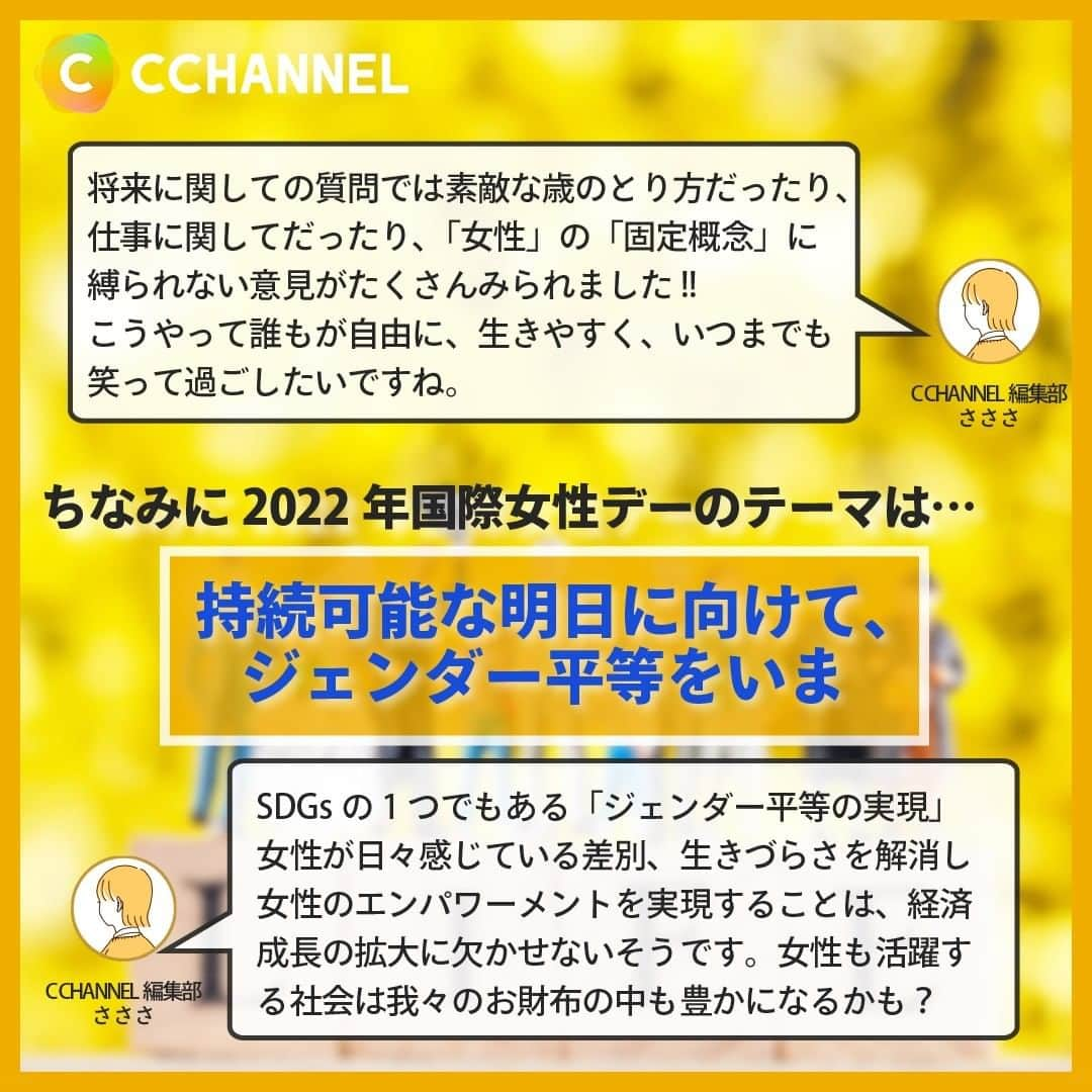 C CHANNELさんのインスタグラム写真 - (C CHANNELInstagram)「3月8日は国際女性デー💐ミモザと考える「女性」の今/ミライ  Follow 🌼 @cchannel_jp 🎵  こんにちは、C CHANNEL編集部のさささです🌱  突然ですが、3月8日は何の日か知ってますか？ 国連によって制定されている「国際女性デー/ミモザの日」です💐  イタリアでは（男性からでも女性からでも）女性に愛や幸福の象徴であるミモザの花を贈り、女性への感謝をするらしいです！  今回はそんな国際女性デーにちなみ、私たち「女性」についてのストーリーアンケートを取りました！ 答えてくださったみなさん、ありがとうございました💕  答えてないけど、私も一言言いたい!!って方、ぜひコメント欄へ✨  女性にとって、地球に生きる全ての人にとって、 平等に生きやすい、平和な日が来ますように。  気に入ったらいいねと保存お願いします♡  ♯シーチャンネルがやってることをやってみた 投稿者募集中✨ C CHANNELのアカウントで紹介されたヘアメイク、DIY、レシピを実際にやって、「#シーチャンネルがやってることをやってみた 」タグを付けてInstagramに投稿してください✨ アカウントで紹介させていただきます😄  #国際女性デー#ミモザ#3月8日#ミモザの日#女性#女性の生き方#女性の働き方#性別#ジェンダー#ジェンダー平等#生理#生理の貧困#固定観念#差別#妊娠#出産#ライフイベント#将来#将来設計#平等#ライフデザイン#ライフワーク#持続可能#ダイバーシティ#多様性#sdgs#sdgsjapan#cchanライフスタイル」3月6日 17時50分 - cchannel_jp