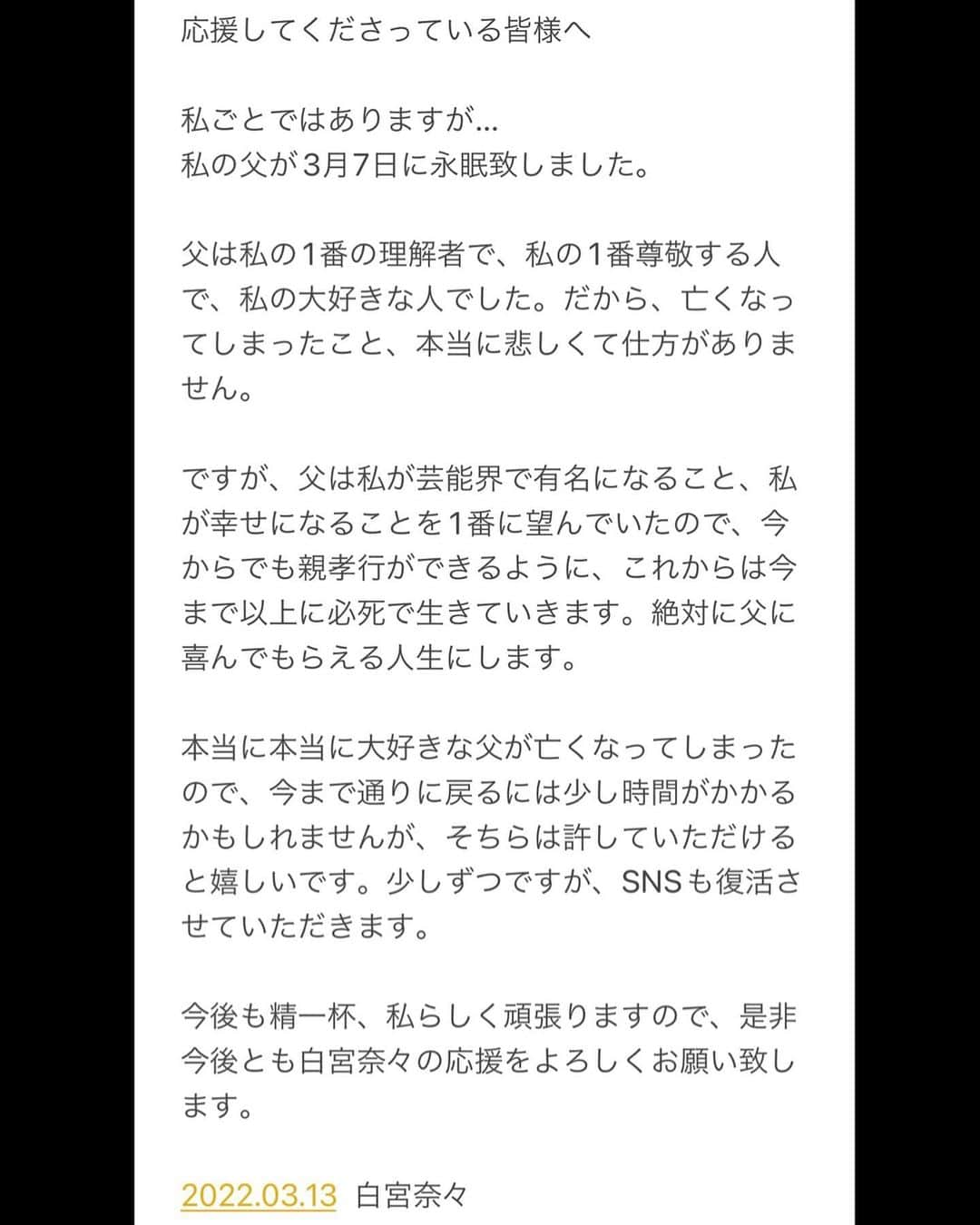 白宮奈々のインスタグラム：「. 《ご報告です》 私ごとですが… 私の父が3月7日に永眠致しました。 . その関係でSNSを 暫くお休みしてしまい、 申し訳ございませんでした。 . 私の気持ちを書いたので、 画像を読んでいただけると嬉しいです。 . 今後とも白宮奈々の応援を よろしくお願い致します。  . . . . ❤️写真集『ビキニパークへようこそ』発売中❤️ . ❤️トレーディングカード発売中❤️ . . . #ミスFLASH2020  #アイドル  #idol #モデル #model  #童顔  #japanesegirl #japaneseidol  #asiangirls #asian #asianbeauty  #ig_japan #igers #picoftheday #lingerie  #童顔女子 #低身長女子 #低身長  #低身長コーデ #かわいいものが好き #ファッション #ファッションコーデ  #ヘアアレンジ #ヘアスタイル」