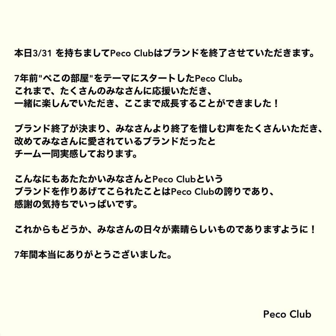 PECO CLUBさんのインスタグラム写真 - (PECO CLUBInstagram)「本日3/31 を持ちましてPeco Clubはブランドを終了させていただきます。  7年前"ぺこの部屋"をテーマにスタートしたPeco Club。 これまで、たくさんのみなさんに応援いただき、一緒に楽しんでいただき、ここまで成長することができました！  ブランド終了が決まり、みなさんより終了を惜しむ声をたくさんいただき、改めてみなさんに愛されているブランドだったとチーム一同実感しております。  こんなにもあたたかいみなさんとPeco Clubというブランドを作りあげてこられたことはPeco Clubの誇りであり、感謝の気持ちでいっぱいです。  これからもどうか、みなさんの日々が素晴らしいものでありますように！  7年間本当にありがとうございました。  Peco Club」3月31日 23時52分 - pecoclub