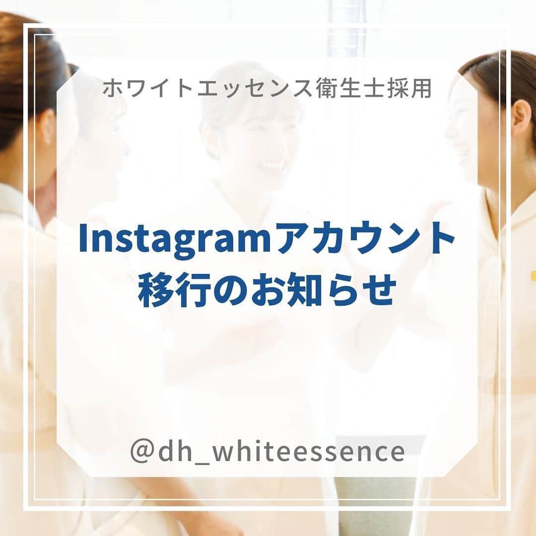 歯科衛生士が主役のホワイトエッセンス 【公式】のインスタグラム：「ホワイトエッセンス歯科衛生士 採用アカウント移行のお知らせ @dh_whiteessence へ  いつも投稿を見ていただきありがとうございます♡ この度、ホワイトエッセンス衛生士採用のアカウントを移行することとなりました。  御手数おかけいたしますが、新しいアカウントにてフォローいただけますと嬉しいです！ @dh_whiteessence  ⬆️新しいアカウントでは、歯科衛生士のオフの姿や職場の雰囲気をお届けします♪  今後とも、ホワイトエッセンスをどうぞよろしくお願いいたします。  #ホワイトエッセンス #歯科衛生士 #採用情報  #アカウント移行しました  ~~~~~~~~~~~~~~~~~~~~ 公式LINE『ホワイトエッセンス採用担当』ではセミナー案内やプレゼント企画を実施中！ ★現在は7月10日開催ホワイトニングセミナーをLINEにて申込受付中★ プロフィールのストーリーから登録してね！ ~~~~~~~~~~~~~~~~~~~~ ホワイトエッセンス採用担当」