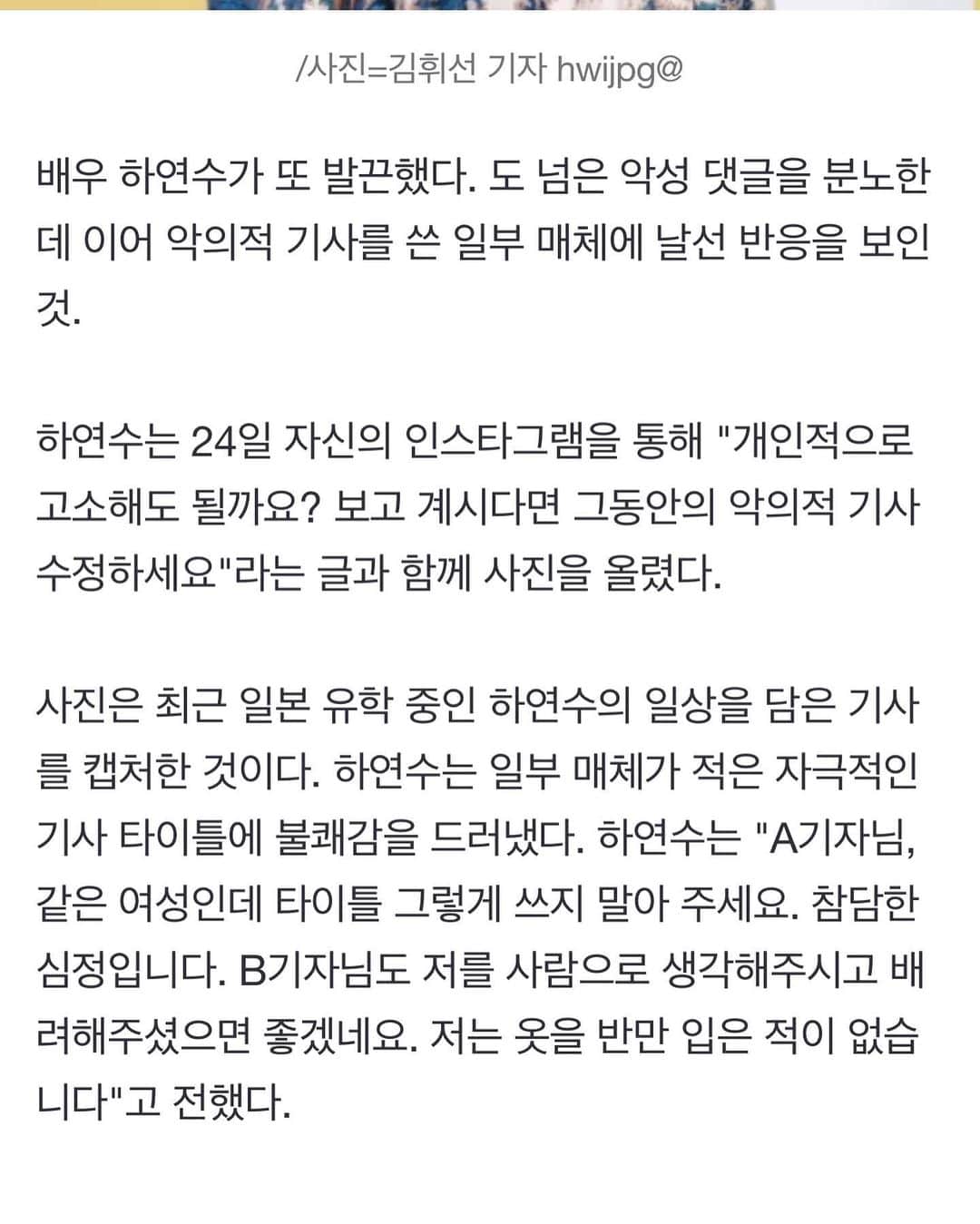ハ・ヨンスのインスタグラム：「스타뉴스 윤성열 기자님. 발끈이라니요. 제가 당한 피해에 대해 목소리 내는 것 뿐인데요.  왜곡보도 자제 부탁드립니다. 기사에 감정 담지 말아주세요.  기자님도 저널리스트라는 것이 얼마나 영향력이 있고 얼마나 무겁고 고결한 직업인지 아시죠.  제가 현재 이 글을 수정하기 전에 다시 윤성열 기자님이 투고하신 기사를 찾아보았는데요. 개인적인 표현도 전혀 없으시고 팩트만 전달하시는 느낌이고 다른 분들 기사는 오히려 좋은 말씀 해주셨더라구요.  스타뉴스 기사들 2013년 무렵 것 부터 다시 살펴봤습니다만 이전에 참 저에게 잘해주셨더라고요. 특히 포토월 기자님들요.  그 기자님들은 어디에 계시는지 모르겠지만 현재로서는 기자님 기사만 바라본다면, 참 자극적이게 헤드라인 뽑는 곳 중 하나가 된 것 같습니다.  기사 수정하시기를 간청해봅니다. 마지막으로요. 아, 그리고  #날선반응 아닙니다 마찬가지로 ‘또’ 아닙니다 #불쾌감 아닙니다☺️」