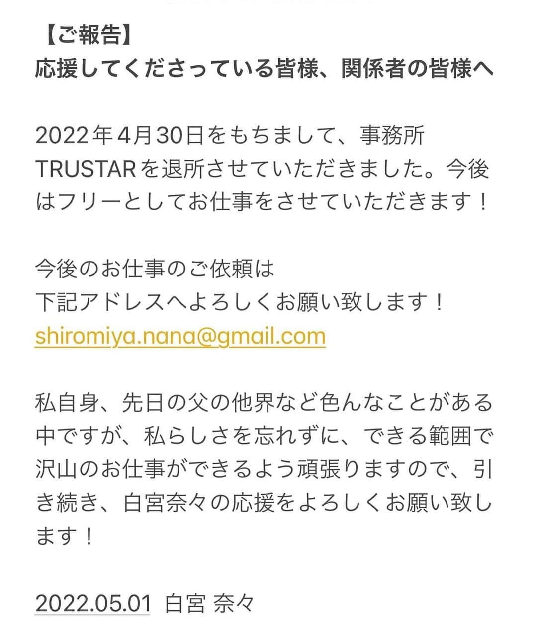 のインスタグラム：「. 【ご報告】 応援してくださっている皆様、関係者の皆様へ . 2022年4月30日をもちまして、 事務所TRUSTARを退所させていただきました。 今後はフリーとしてお仕事をさせていただきます！ . 今後のお仕事のご依頼は 下記アドレスへよろしくお願い致します！ shiromiya.nana@gmail.com . 私自身、先日の父の他界など色んなことがある中ですが、私らしさを忘れずに、できる範囲で沢山のお仕事ができるよう頑張りますので、引き続き、白宮奈々の応援をよろしくお願い致します！ . . . また、今後の詳しいことなどを含めて、 ファンの方には直接私の口でお伝えしたいので、 近々配信にてお伝えさせていただきます！！ . ので、是非そちらの配信をする際は 絶対に観に来ていただけると嬉しく思います🙇‍♀️ . 日程は決まり次第、お知らせさせていただきますね！ . . . . . . #ミスFLASH2020  #アイドル  #idol #モデル #model  #童顔  #japanesegirl #japaneseidol  #asiangirls #asian #asianbeauty  #ig_japan #igers #picoftheday #lingerie  #童顔女子 #低身長女子 #低身長  #低身長コーデ #かわいいものが好き」