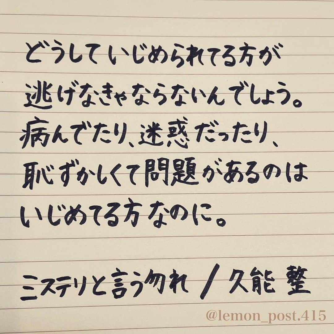 れもんのインスタグラム：「⋆ 👉スワイプしてね👉 ⋆ #ミステリと言う勿れ #久能整 さん #れもんべすと ☝️私のおすすめ集🍋 ⋆ ⋆ 前回に続き、 「ミステリと言う勿れ」から 久能整さんのセリフを✍️✍️ ⋆ これは漫画の2巻でも 書かれているセリフです🤔 漫画も読んでみたくなった🥺 ⋆ 1枚目は特に響いたところを 厳選して書いてみた。 最後には全文をまとめてます✍️ ⋆ ⋆ すごーく、共感した。。 深いなぁと。 ⋆ いじめやDV、酷いパワハラも それに該当するかもしれませんが いじめる側の心の方に問題があると 私も思いますね😓 ⋆ ⋆ ⋆ ⋆ PS アメブロやってます☺️ よく質問を頂く内容の返信や 学生時代の筆跡など 色々書いていきます👍 ⋆ InstagramやTwitterのプロフィールや ハイライトからも飛べます✈️ いいねやフォローも是非 お待ちしてます💟 アメンバー申請も よろしくお願いします☺️ ⋆ れもんぶろぐ☞ https://ameblo.jp/lemonpost415/ ⋆ れもんTwitter☞ lemon_post_415 良ければフォローお願いします🤲 ⋆ #ネットで見つけた良い言葉 #名言 #格言 #手書き #手書きツイート #手書きpost #ポジティブ #努力 #ポジティブになりたい #前向き #文字 #言葉 #ボールペン #筆ペン #言葉の力 #幸せ #幸せ引き寄せ隊 #美文字 #美文字になりたい #紹介はタグ付けとID載せお願いします #れもんpost #れもんのーと #エナージェル #筆まかせ」