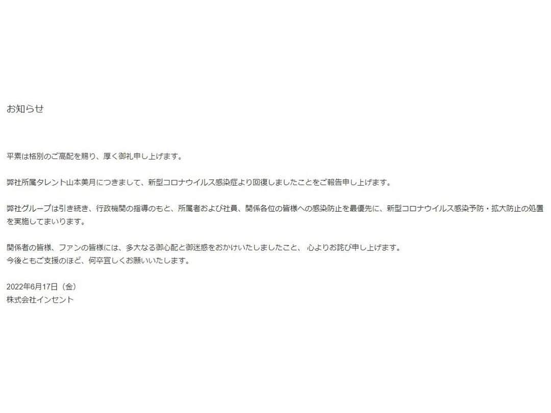 山本美月（スタッフ）さんのインスタグラム写真 - (山本美月（スタッフ）Instagram)「お知らせ  平素は格別のご高配を賜り、厚く御礼申し上げます。  弊社所属タレント山本美月につきまして、新型コロナウイルス感染症より回復しましたことをご報告申し上げます。  弊社グループは引き続き、行政機関の指導のもと、所属者および社員、関係各位の皆様への感染防止を最優先に、新型コロナウイルス感染予防・拡大防止の処置を実施してまいります。  関係者の皆様、ファンの皆様には、多大なる御心配と御迷惑をおかけいたしましたこと、 心よりお詫び申し上げます。 今後ともご支援のほど、何卒宜しくお願いいたします。  2022年6月17日（金） 株式会社インセント」6月17日 10時31分 - mizuki_staff