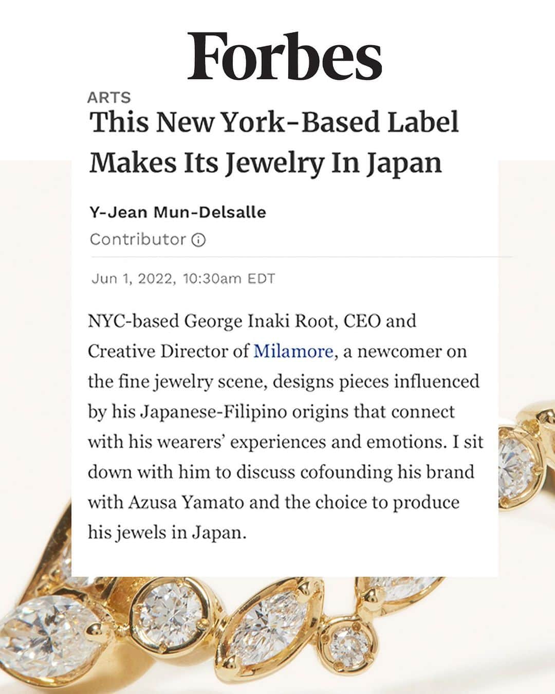 稲木ジョージのインスタグラム：「Honoring Japanese heritage is the spirit of @milamorejewelry 🇯🇵 Humbled to make this statement and be acknowledged for my vision and creativity in @forbes 🇺🇸. It’s my intention to produce jewelry in Japan with pride. 💎I’m passionate about my philosophy for our Kintsugi collection; Finding beauty in the flaw. A BIG thanks to @yjeanm for letting me share my story, culture, and perspective. Grateful for this opportunity 🤲  「ニューヨーク在住の稲木ジョージが日本でジュエリーを作る理由」についてフォーブスUSAに取材をさせていただきました✍️20歳に名古屋の宝石屋さんで販売を2年し、大学卒業後PRにてファッション業界でキャリアをスタート。早送りをして、ミラモア共同創設者の @azuuusay さんにクリエーターとしての才能を見出され、2019年にブランドを立ち上げました。大和梓さんのご実家は日本でジュエリー工場をなされていて、叔父様がアトリエ長。家族のような方々とミラモアを築いていくのが生きがいです。 ミラモアを通してジャパンメイドのジュエリーを誇りに、世の中にもっと浸透できるようにがんばります🤲」