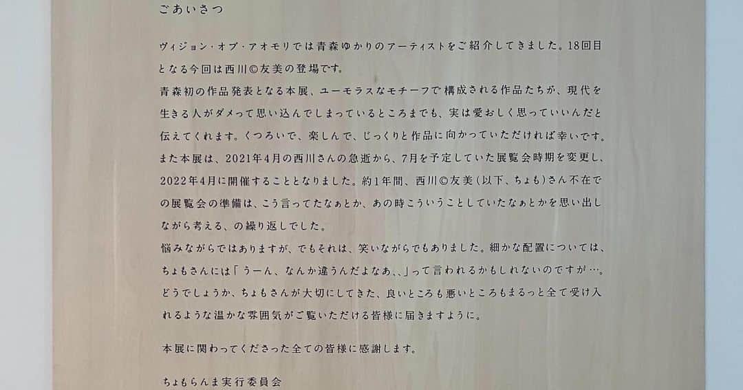 林信行さんのインスタグラム写真 - (林信行Instagram)「キャラクターデザインを仕事で始めたのは2016年。 その後、2018年には「１_WALL」グランプリ受賞。2020年にはJAGDA新人賞を受賞。さまざまな有名ブランドのグッズなども作り始める。 そんな大躍進の「デザイナー。」、「西川 © 友美（にしかわ ちょも ともみ）」、故郷青森での初めての凱旋個展が本日で終了します。 初日に行ったのに、投稿が最終日になってしまいました💦  西川 © 友美「ちょもらんま」 ＠ 国際芸術センター青森（ACAC） ～6/26 http://acac-aomori.jp/program/2022-2/  A young graphic designer, Tomomi ‘Chomo’ Nishikawa’s first solo exhibition in her hometown, Aomori. I worked with her briefly after 2015 when she did her first character design work; since then, she won several awards, designed books for children, etc. but she has passed away three months before the original exhibition date in 2021; the exhibition was postponed to April 2022 and is ending today.  実は西川さんとは、2015年頃からifs未来研究所というところを通していくつかのプロジェクトで一緒に仕事をし、彼女が初めて人のために描いたという２枚の絵をアートコンサルタントの片山有佳子さんと一緒に買いました。 私のために描いてくれた絵はiPhoneのアップル社を意識してかリンゴが描かれており、「青森で開催するなら、これは持っていって欲しい」と提案して見たところ、同じ頃に描いた７枚の絵のど真ん中に展示されていて少し嬉しかったです😉  西川さんはデザイン事務所「株式会社10」に所属。でも、ずっとシャイで自分の個性を押し潰して仕事をしていたようです。 10の代表、柿木原政広さんは、そんな彼女の真の能力を見抜いていたようで、色々なプロジェクトで彼女を推していました。あれは2016年、ifs未来研究所がBEAMS JAPANと組んで進めていた「神ギフト」というプロジェクト。「神」だし、「七福神のグッズとかいいかも」という話が出た時、「いいから、描いてみたら？」柿木原さんが西川さんにそう言い放ちます。 その次のミーティング。恥ずかしそうにためらいながら彼女が出してきたのは個性溢れた（それでいてディテールのしっかりした）七福神のキャラでした。 「お、いいじゃん。いいじゃん！」と周りが誉めると、描いてきた七福神のキャラを１つまた１つと出してきます。 柿木原さんによれば、西川さんが好きにキャラクターを描いて作品にしたのは、これが実質初めてだったようです。商品化となると、キャラに色々と修正の指示も入るけれど、それも物凄い勢いで的確に修正。 これが2016年末のことでした。  その後、世田谷区上馬のカフェで展覧会が開かれ、絵を買った後、2018年に「１_WALL」のグランプリを受賞しては銀座で大規模な展覧会。さらにはJAGDA新人賞と、驚くような大躍進がスタートします。  青森ゆかりのアーティストを紹介する「ヴィジョン・オブ・アオモリ」に選ばれ、豊かな自然環境に恵まれた美しい国際芸術センター青森での凱旋の展覧会が開かれることも聞いていました。 しかし、その後、開催が３か月後に迫った2021年４月、ビックリする知らせが届きます。 作家の急逝。展覧会の延期。 残念ながら今回の展覧会、コロナ禍に描かれた新作の紹介、といったことはできませんが、株式会社10のスタッフが愛情たっぷりに、西川さんらしいイタズラ心まで忠実に再現した楽しい展覧会になっていました。 4/29のオープニングでは、生前急にバンドをやるべく楽器も買い始めていたというちょもさんを追悼してのプチライブも行われました。 彗星のように現れ、眩しい閃光を放った「デザイナー。」、ちょもさんの展覧会。 今後、巡回の話とかも出ているようなので楽しみにしたいと思います。  同じ国際芸術センター青森では、青森でアーティスト・イン・レジデンスをしていた松本美枝子さんの展覧会「具（つぶさ）に見る」も開催していました。こちらも土着の風習と歴史に静かな眼差しを寄せる素敵な展覧会でした。」6月26日 12時10分 - nobihaya