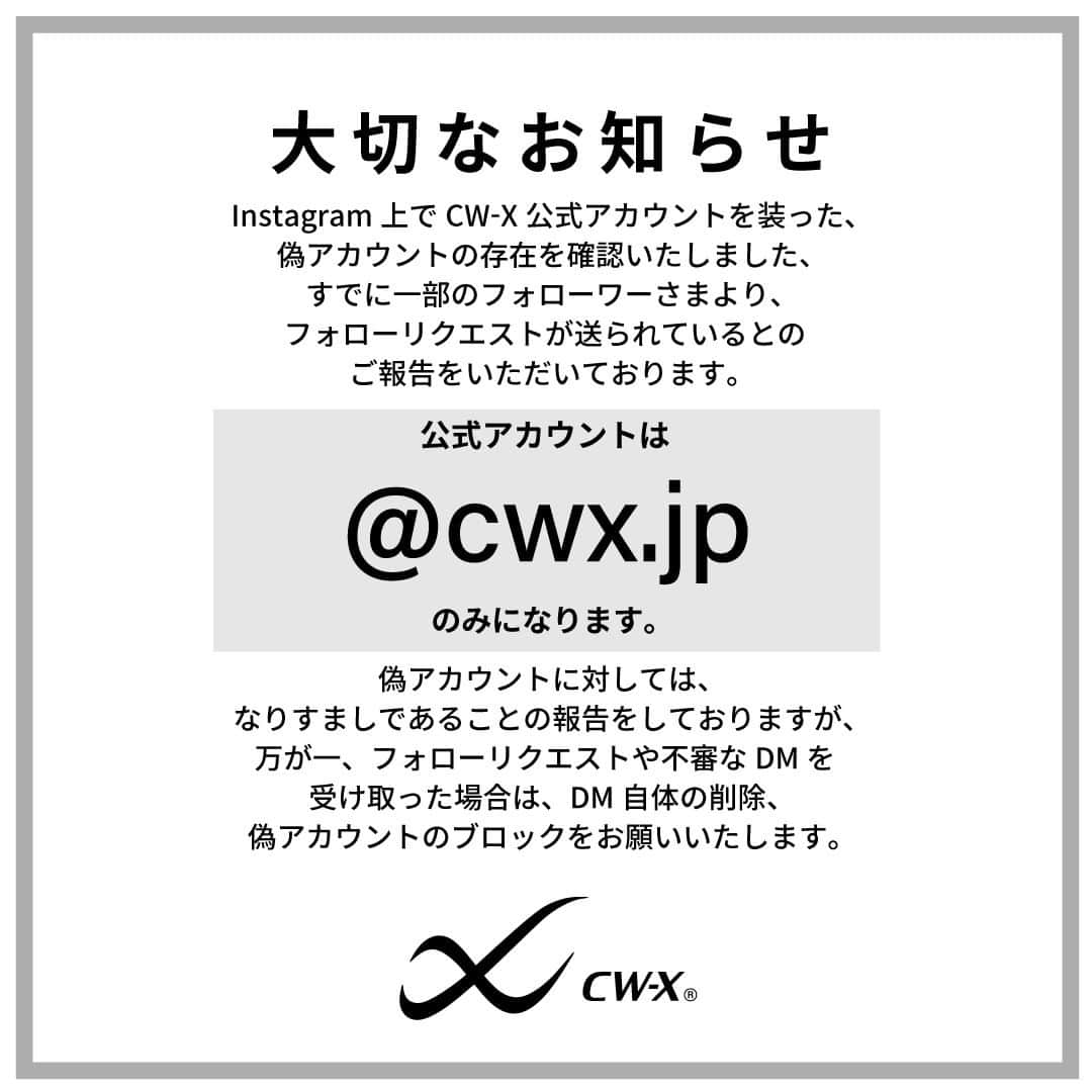 cw-x.jpのインスタグラム：「大切なお知らせ  Instagram上でCW-X公式アカウントを装った、 偽アカウントの存在を確認致しました。 すでに一部のフォロワー様より、 フォローリクエストが送られているとの ご報告を頂いております。  公式アカウントは【 @cwx.jp 】のみになります。  偽アカウントに対しては、 なりすましであることの報告をしておりますが、 万が一、フォローリクエストや不審なDMを受け取った場合は、 DM自体の削除、偽アカウントのブロックをお願いいたします。  偽アカウントからDMにて キャンペーン当選のお知らせや クレジットカードの番号を要求されたなどの 報告もされていますので、くれぐれもご注意ください。  現在確認できている偽アカウントは、下記の通りです。  ーーーーーーー cwx__jp cwx.jpn cwxx_jp_ cwxx.jp ーーーーーーー  また、同様の偽アカウントが 存在する可能性がございますので、 ご利用の際は ユーザーネーム(@cwx.jp )などを ご確認いただきますようお願い申し上げます。」