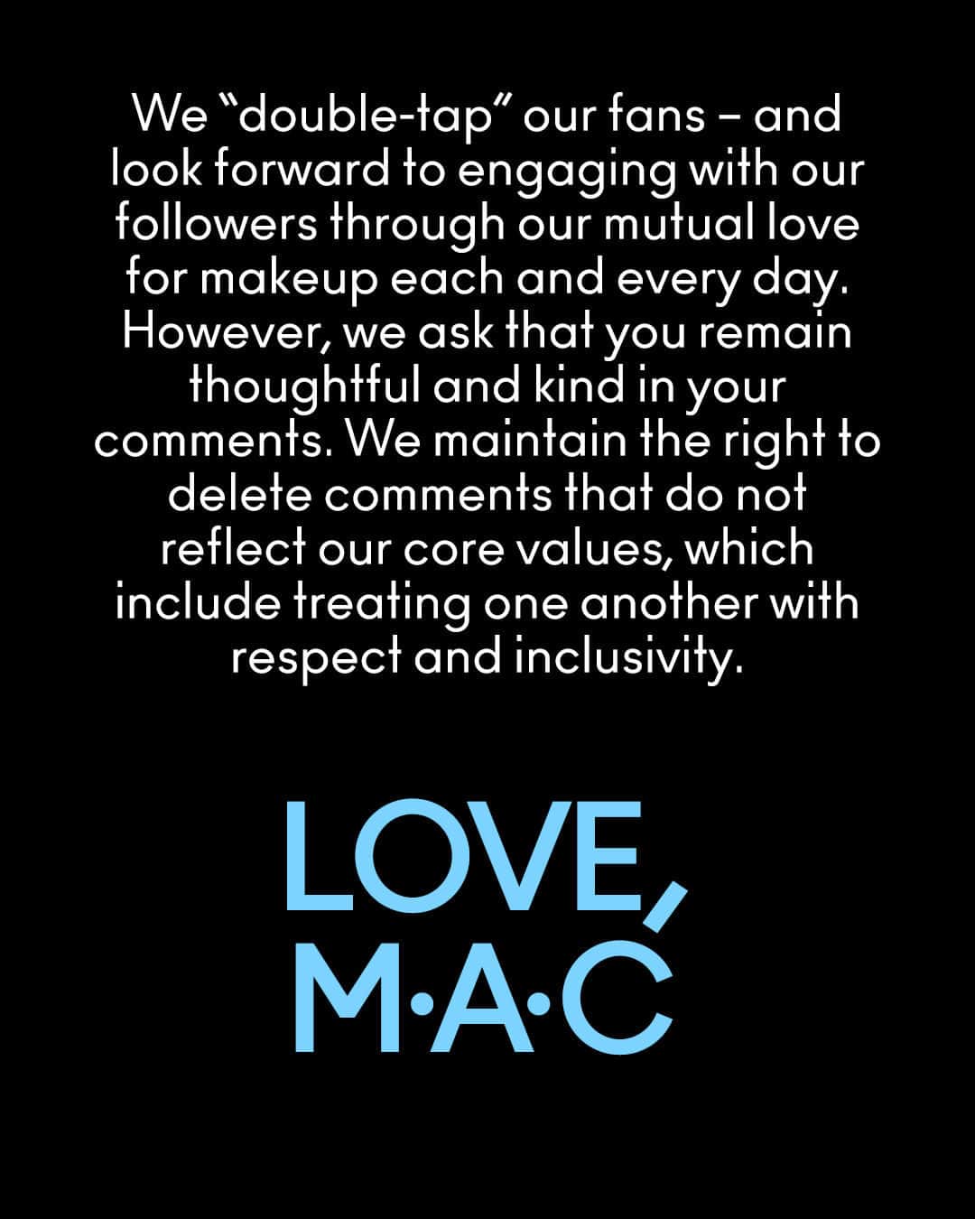 メイクアップアートコスメティックスさんのインスタグラム写真 - (メイクアップアートコスメティックスInstagram)「LOVE LIVES HERE.  Since M·A·C was founded, we have stood for something simple: All Ages, All Races, All Genders.  Hateful and offensive comments directed toward individuals featured in our content have no place here. Period.  M·A·C has zero tolerance for hate.   We remain committed to leveraging our global social platform to celebrate our community and champion individuality, artistry, diversity and self-expression in ALL its forms.   All the love,  M·A·C  We “double-tap” our fans – and look forward to engaging with our followers through our mutual love for makeup each and every day. However, we ask that you remain thoughtful and kind in your comments. We maintain the right to delete comments that do not reflect our core values, which include treating one another with respect and inclusivity.   #MACCares」8月13日 3時31分 - maccosmetics