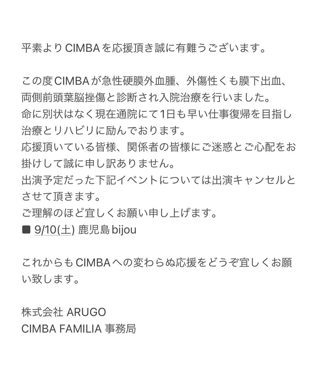 CIMBAさんのインスタグラム写真 - (CIMBAInstagram)「人生何があるか分からないね。 大事になりかけたけど今は落ち着いて治療とリハビリやってます。 FAMILIAやファンの皆心配かけて本当に申し訳ない🙏🏽 関係者や仲間達にはライブやリリースのスケジュール等々迷惑かけて申し訳ないです🙏🏽 まだ自由に歌える体調じゃないのがすごい悔しい。 気づいたら夏終わってるし😩 今はちょっと休んで早く治します！ 復活したら皆また遊ぼうね✌🏽 #cimba」9月2日 18時12分 - cimba425