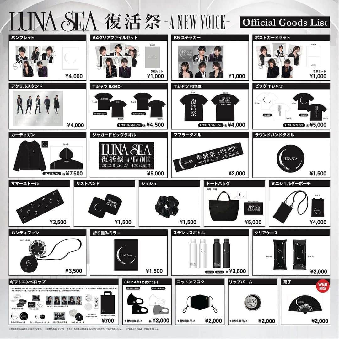 LUNA SEAさんのインスタグラム写真 - (LUNA SEAInstagram)「. 【復活祭 オリジナルグッズ販売決定！】  LUNA SEA 復活祭 -A NEW VOICE- 日本武道館2days公演オリジナルグッズ販売が決定いたしました！ また、会場販売に先駆け8月22日(月)18:00より、WEB先行販売もスタート。(商品は9月5日(月)より順次発送予定となります。) 是非ご利用ください！  LUNA SEA 復活祭 -A NEW VOICE- 日本武道館 8月26日(金) Day1 「Silky Voice」 開場17:00 / 開演18:00 8月27日(土) Day2 「Naked Voice」 開場15:00 / 開演16:00  [グッズ販売場所] 日本武道館 北西階段前物販ブース  販売開始予定時刻 ■2022年8月26日(金)  SLAVEシート先行13:00～ 一般先行14:00～  ■2022年8月27日(土)  SLAVEシート先行11:00～ 一般先行12:00～  【WEB販売】 8月22日(月) 18:00より販売開始 ■商品は9月5日(月)より順次発送予定となります。  LUNA SEA OFFICIAL WEB STORE http://www.lunasea-store.jp/  購入方法、注意事項などの詳細はオフィシャルサイトグッズページをご確認ください！ https://www.lunasea.jp/news/LUN_news_20220820  [販売アイテム] ・パンフレット　￥4,000-  ・クリアファイルセット (A4サイズ・5枚セット)　￥1,000-  ・ステッカー　￥1,000-  ・ポストカードセット (5枚セット)　￥1,000-  ・アクリルスタンド (メンバー5人セット)　￥4,000-  ・Tシャツ A NEW VOICE ＜WHITE LOGO＞ (S/M/L/XL)　各￥4,500-  ・Tシャツ A NEW VOICE　＜BLACK LOGO＞ (S/M/L/XL)　各￥4,500-  ・Tシャツ 復活祭 (S/M/L/XL) 各￥4,000-  ・ビッグTシャツ ＜BLACK＞ (M/L/XL)　各￥5,000- ・ビッグTシャツ ＜WHITE＞ (M/L/XL)　各￥5,000- ・カーディガン (M/XL)　各￥7,500- ・ジャガードビッグタオル　￥5,000- ・マフラータオル　￥2,000-　  ・ラウンドハンドタオル　￥1,500- ・サマーストール　￥3,500- ・リストバンド　￥1,500- ・シュシュ　￥1,500- ・トートバッグ ￥5,000- ・ミニショルダーポーチ ￥4,000- ・ハンディファン　￥3,500- ・折り畳みミラー　￥1,500-  ・ステンレスボトル ＜BLACK / WHITE＞　各￥3,500-  ・クリアケース　￥2,000-　  ・NEW ERA CAP (9FIFTY)　各￥5,500- ・NEW ERA CAP (9THIRTY) ＜BLACK / BEIGE＞　各￥4,500- ・3Dマスク (2枚セット) ＜WHITE LOGO / WHITE×GRAY＞　各￥2,000-　＊継続商品 ・コットンマスク ￥2,000-　＊継続商品  ・リップバーム ￥2,000-　＊継続商品 ・ギフトエンベロップ　￥700-　※全19種のうちどれかひとつがポチ袋の中に封入・あたり付き！　 　※あたり付きは会場販売分のみとなります。 ・扇子　￥2,000-　＊WEB限定商品  ＜会場限定＞※WEBでの販売はございません。 ・会場限定 Tシャツ DAY1 (S/M/L/XL)　各￥4,500-  ・会場限定 Tシャツ DAY2 (S/M/L/XL)　各￥4,500-  ・会場限定 日替わりキーホルダー DAY1　￥3,500- ・会場限定 日替わりキーホルダー DAY2　￥3,500- ・ビオレu薬用手指の消毒液置き型本体(5本)＆公式描き下ろしきせかえシール　￥4,500-  ＜SLAVE限定＞ ・SLAVE限定 Tシャツ ＜BLACK LOGO＞ (S/M/L/XL)　各￥4,500-  ・SLAVE限定 Tシャツ ＜WHITE LOGO＞ (S/M/L/XL)　各￥4,500-  ・SLAVE限定 シャワーサンダル ＜レディース / メンズ＞　￥4,000- ・SLAVE限定 シュシュ　￥1,500- ・SLAVE限定 扇子　￥2,000- ＊WEB限定商品 ・SLAVE限定 ウェットティッシュポーチ　￥2,500-　＊継続商品  ＜チャリティ＞ ・チャリティ リボン ＜BLACK / WHITE＞　￥300- ・チャリティ 不織布マスク(5枚セット)　￥1,000- ＊継続商品  #LUNASEA @lunasea_official_web_store @rk.wwe @sugizo_official @inoran_official @j_wumf @331shinya」8月20日 19時21分 - lunaseaofficial