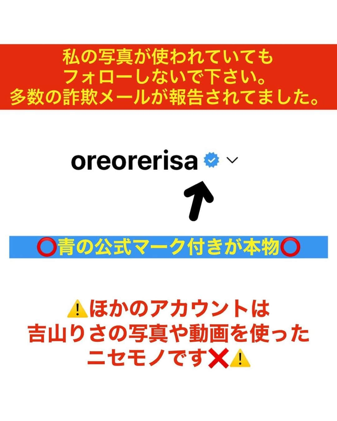 吉山りささんのインスタグラム写真 - (吉山りさInstagram)「⚠️お知らせ⚠️  ⚠️⚠️⚠️ いつも吉山りさを応援ありがとうございます。  ここ数年SNSでニセモノのアカウントで詐欺メールが報告されております。  『吉山りさ』のアカウントは 青いえへん虫マークが付いているものだけが本物です。  ほかのアカウントは 吉山りさの投稿写真や動画を使った詐欺で、メッセージなども偽物です。 (⚠️写真参照)  新しいビジネスを始めるなどを理由に 振込などをお願いすることなど一切ございません。  また、『会いましょう』などのお誘いメールも一切送りません。  どうか騙されないでくださいませ。  最近では20件くらいを通報しました。  皆様も吉山りさのニセモノを発見したら、通報し必ずブロックお願い致します。  今後とも、変わらぬ応援をどうぞ宜しくお願い致します。  吉山りさ 感謝」10月18日 18時17分 - oreorerisa