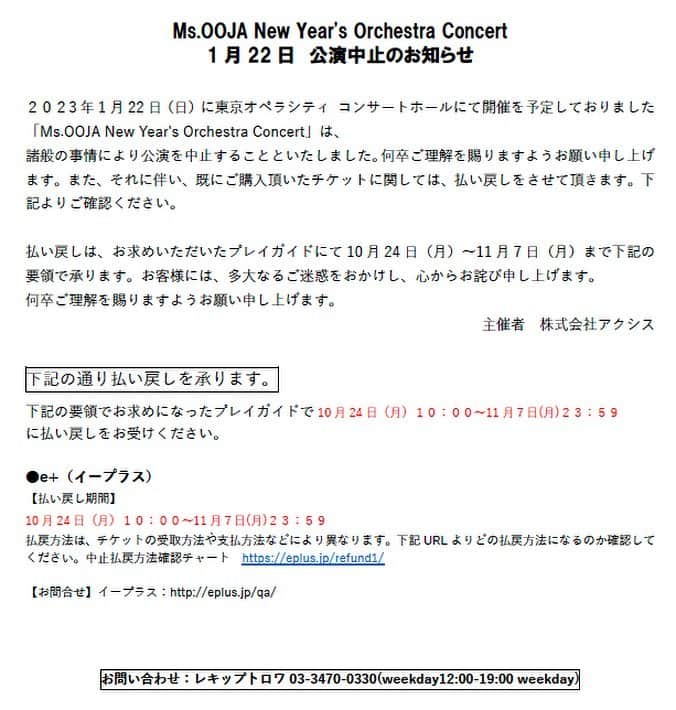 Ms.OOJAのインスタグラム：「私もおじゃファミも、すごく楽しみにしていたので、とても悲しいです😢  ２０２3年1月22日（日）に東京オペラシティ コンサートホールにて 開催を予定しておりました「Ms.OOJA New Year's Orchestra Concert」は、 諸般の事情により公演を中止することといたしました。 何卒ご理解を賜りますようお願い申し上げます。  初のオーケストラでのワンマンLiveの 開催を楽しみにして頂いていた皆様には非常に残念な お知らせになりますがご理解頂ければと思います。  既にチケットを購入されてる皆様は 大変お手数ではありますが 下記の要領でお求めになった プレイガイドで10月24日(月)10:00～11月７日(月)23:59 に払い戻しをお受けください。     ●e+（イープラス）  払戻方法は、チケットの受取方法や支払方法などにより異なります 下記URLよりどの払戻方法になるのか確認してください。中止払戻方法確認チャート　https://eplus.jp/refund1/     【お問合せ】イープラス：http://eplus.jp/qa/  【総合お問合せ】 レキップトロワ03-3470-0330(weekday12:00-19:00 weekday)」