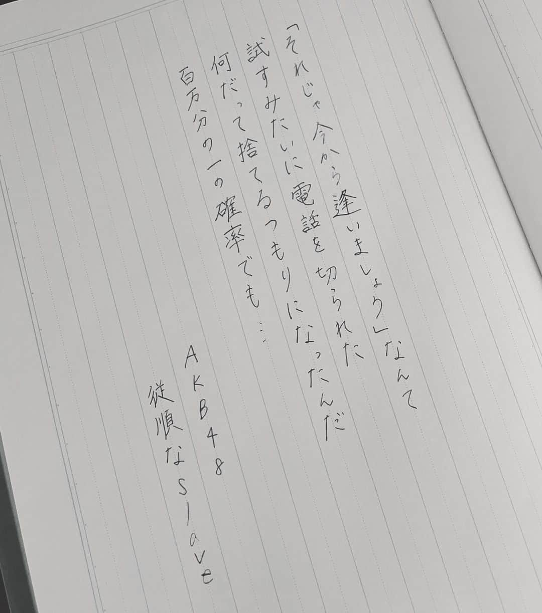 今村美月のインスタグラム：「従順なslave / AKB48 さん  愛ってすごいなって思った 歌詞です！ 100万分の1の確率って どんなもんだって思いますよね ちなみに宝くじの一等が当たる確率は 1000万分の1らしいです いろんな宝くじがあるから 差はありますけどね！ こういう時は普通 引き合いに出すべきですよね でも100万分の1もすごい数だ！  #僕たちの恋の予感 #僕恋公演 #従順なslave #AKB48 さん  #美文字 #美文字になりたい #美文字練習中  #calligraphy #idol  #fontdesign  #font  #japaneseculture #handwriting #calligraphyart #calligraphylover #japanesecalligraphy」