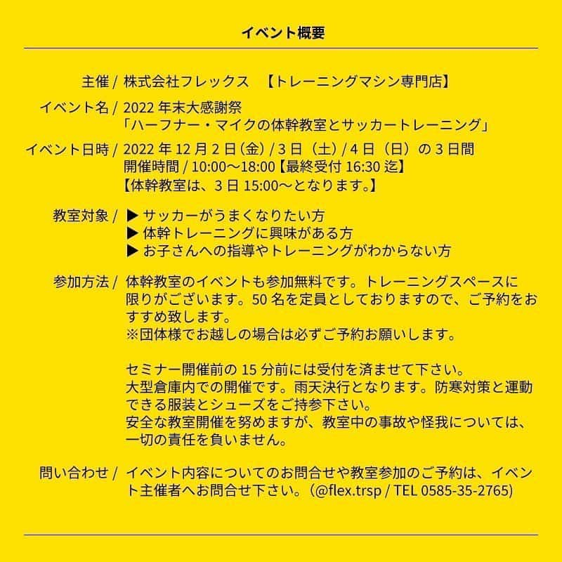 ハーフナー・マイクさんのインスタグラム写真 - (ハーフナー・マイクInstagram)「@flex.trsp 年末感謝祭  12月3日の15:00〜トレーニングマシン専門店のフレックスさんで、 「世界に通用する為の体幹教室とサッカートレーニグ」の教室を開催します。  なんと、私が先生です。 私なりの経験から、世界と戦う為に日本の小中学生に時間の許す限りお伝えします。 気張らずに、楽しく一緒にトレーニングしましょう。  【開催日】 2022年12月2日（金）/ 3（土）/ 4日（日） 10:00〜18:00（最終受付16:30） 【教室開催は3日の15:00〜となります】 事前予約OK・当日参加OK  開催場所 / 岐阜県揖斐郡大野町下磯472-1  【教室対象】 ▶体幹トレーニングに興味がある方 ▶お子さんの指導やトレーニングがわからない方  【参加方法】 体幹教室のイベントは参加無料です。トレーニングスペースに限りがあるので、50名を定員としておりますので、ご予約をおすすめします。※団体様でのお越しの場合は必ずご予約お願いします。  セミナー開催前の15分前には受付を済ませて下さい。 大型倉庫での開催です。雨天決行となります。防寒対策と運動できる服装とシューズをご持参下さい。  【問い合わせ】 イベント内容についてのお問合せや教室参加のご予約はイベント主催者へお問合せください。 @flex.trsp / TEL 0585-35-2765」11月13日 16時41分 - mike_havenaar_official