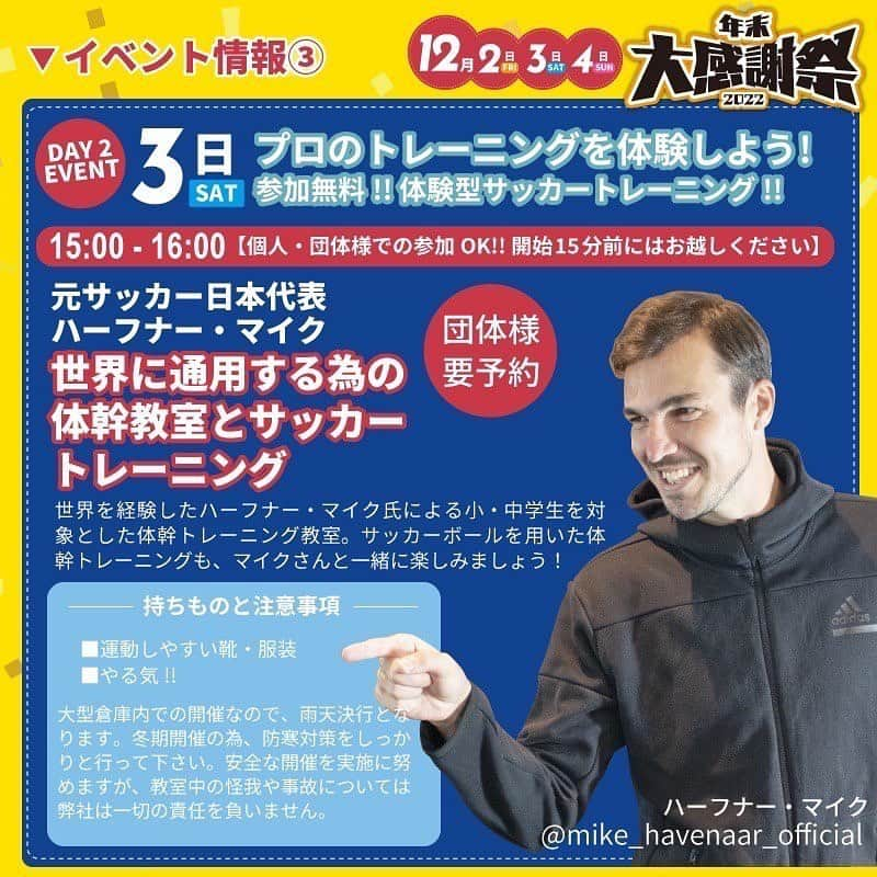 ハーフナー・マイクさんのインスタグラム写真 - (ハーフナー・マイクInstagram)「@flex.trsp 年末感謝祭  12月3日の15:00〜トレーニングマシン専門店のフレックスさんで、 「世界に通用する為の体幹教室とサッカートレーニグ」の教室を開催します。  なんと、私が先生です。 私なりの経験から、世界と戦う為に日本の小中学生に時間の許す限りお伝えします。 気張らずに、楽しく一緒にトレーニングしましょう。  【開催日】 2022年12月2日（金）/ 3（土）/ 4日（日） 10:00〜18:00（最終受付16:30） 【教室開催は3日の15:00〜となります】 事前予約OK・当日参加OK  開催場所 / 岐阜県揖斐郡大野町下磯472-1  【教室対象】 ▶体幹トレーニングに興味がある方 ▶お子さんの指導やトレーニングがわからない方  【参加方法】 体幹教室のイベントは参加無料です。トレーニングスペースに限りがあるので、50名を定員としておりますので、ご予約をおすすめします。※団体様でのお越しの場合は必ずご予約お願いします。  セミナー開催前の15分前には受付を済ませて下さい。 大型倉庫での開催です。雨天決行となります。防寒対策と運動できる服装とシューズをご持参下さい。  【問い合わせ】 イベント内容についてのお問合せや教室参加のご予約はイベント主催者へお問合せください。 @flex.trsp / TEL 0585-35-2765」11月13日 16時41分 - mike_havenaar_official