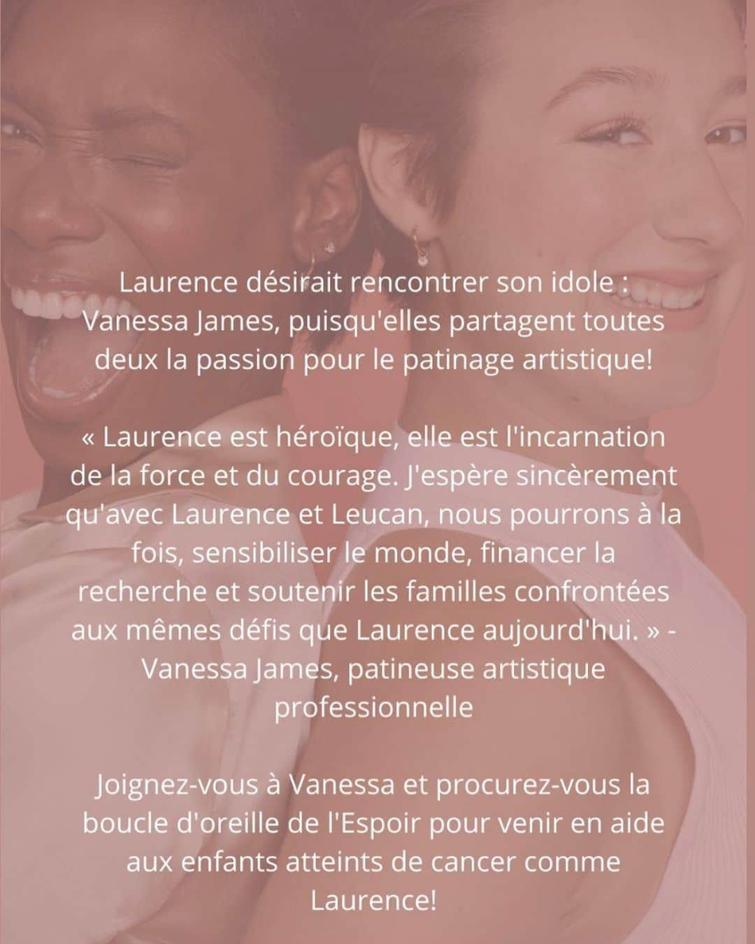 ヴァネッサ・ジェームスのインスタグラム：「Laurence désirait rencontrer son idole: Vanessa James, puisqu'elles partagent toutes deux la passion pour le patinage artistique! « Laurence est héroique, elle est l'incarnation de la force et du courage. J'espère sincèrement qu'avec Laurence et Leucan, nous pourrons à la fois, sensibiliser le monde, financer la recherche et soutenir les familles confrontées aux mêmes défis que Laurence aujourd'hui. » Vanessa James, patineuse artistique professionnelle Joignez-vous à Vanessa et procurez-vous la boucle d'oreille de l'Espoir pour venir en aide aux enfants atteints de cancer comme Laurence! ❤️  https://mia-bijoux.ca/fr/collections/leucan-boucles-oreilles-espoir」