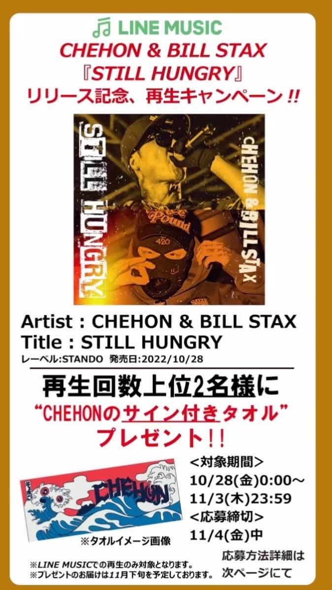CHEHONのインスタグラム：「CHEHON & BILL STAX『STILL HUNGRY』 リリース記念、再生キャンペーン!!  Artist : CHEHON & BILL STAX Title : STILL HUNGRY レーベル:STANDO  発売日:2022/10/28 @chehon440 @stando_d  再生回数上位2名様に“CHEHONのサイン付きタオル”プレゼント!!  <対象期間＞ 10/28(金)0:00～11/3(木)23:59 <応募締切> 11/4(金)中  ※LINE MUSICでの再生のみ対象となります。 ※プレゼントのお届けは11月下旬を予定しております。  応募方法 ●STEP1 LINE MUSICの有料会員になる。 （※初回登録時は3か月無料体験可能）  ●STEP2 CHEHON & BILL STAX『STILL HUNGRY』を繰り返し再生する(聞く)。 ※LINE MUSIC内、ランキングページの【“あなたのお名前”’s TOP50】の項目に再生回数が表示されていることをご確認ください。 ※オフライン再生(ダウンロード)ではなく、オンライン再生(ストリーミング)にてお聴きください。  ●STEP3 【“あなたのお名前”’s TOP50】の項目に再生回数が表示されていることをご確認の上、11/4(金)中に画面のスクリーンショットを撮影。 同11/4(金)中に発売・販売元：株式会社STARBASEの公式Instagram(@stando_d)をフォロー、STEP3にて撮影したスクリーンショット画像をDMにて送信。 →応募完了!!!」
