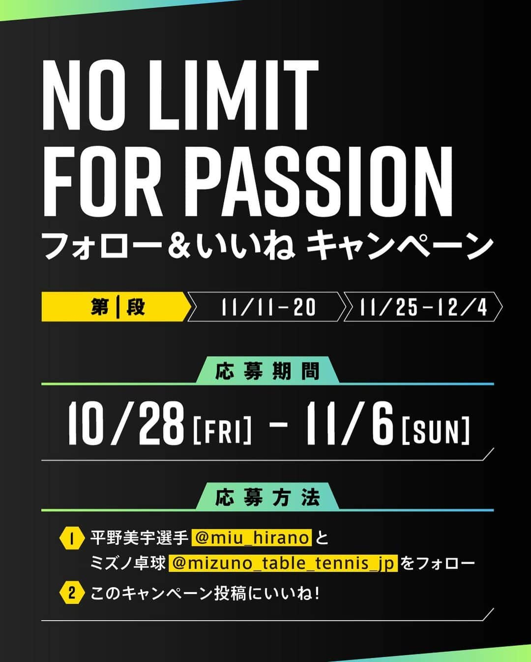 平野美宇さんのインスタグラム写真 - (平野美宇Instagram)「…  🔥NO LIMIT FOR PASSION🔥 ＼フォロー&いいねキャンペーン／  応募者の中から抽選で平野美宇選手 サイン入りTシャツプレゼント (非売品:no limit for passionロゴ入りTシャツ)  たくさんのご応募お待ちしております！  ■応募方法 ①　@mizuno_table_tennis_jpをフォロー @miu_hirano をフォロー 　 ②　この投稿にいいね！ 　  ■賞品 #平野美宇選手 サイン入りTシャツ  ■応募期間 2022年10月28日~2022年11月06日 23:59まで  ■応募規約 ＜当選者様へのご連絡＞ ご応募いただいたアカウント宛にミズノ卓球のアカウントからDMにてお送りいたします。 当選通知は2022年11月中旬頃を予定していますが、諸事情によりご連絡が遅れる場合もございます。 あらかじめご了承ください。  ⚠️注意事項⚠️ ・当選発表は当選者の方のみにご連絡いたします。 ・当選者様への賞品発送は2022年11月中旬頃を予定しておりますが、遅れる場合がございます。 ・公開アカウントからのご応募お願いします。非公開アカウントの場合は対象外となります。 ・選出時に当選要件となる状態（アカウントフォロー、本投稿へのいいね！）を維持いただいていることが確認できない場合、対象から外れることがございます。 ・ご応募に使用したアカウントのユーザー名を変更されている場合は無効になります。（2022年12月頃まで変更しないようお願いいたします。） ・DMにて当選をお知らせした後、指定の期日までにご連絡が取れない場合は当選が無効になります。 ・発送は日本国内に限らせていただきます。 ・配送日時・配送方法・配送業者の指定はできません。 ・ミズノ株式会社の社員および関係者の応募はできません。 ・当選権の他の方への譲渡・販売は禁止いたします。 ・賞品の転売は禁止いたします。 ・当選理由についてのお問い合わせは一切受け付けておりません。 ・賞品発送後の賞品による損害等の責任については、弊社は一切負いかねます。 ・本キャンペーンは予告なく中止または変更させていただく場合がございます。 ・本キャンペーンは、Facebook社・Instagramとは一切関係ありません。 ・利用者が未成年者である場合、法定代理人(親権者など)の同意が必要です。未成年者は、事前に法定代理人の同意を得てから本キャンペーンにご参加ください。当社は、未成年者が本規約に同意し、本キャンペーンに参加した場合には、法定代理人の同意があったものとみなします。  たくさんのご参加、お待ちしております🏓 @mizuno_table_tennis_jp  @miu_hirano  #ミズノ #JTTA #mizuno #卓球 #tabletennis #ミズノ卓球 #卓球部 #キャンペーン #キャンペーン実施中 #キャンペーン企画 #プレゼント企画実施中 #プレキャン #プレゼントキャンペーン #インスタキャンペーン #卓球シューズ #卓球ウエア」10月28日 13時44分 - miu_hirano