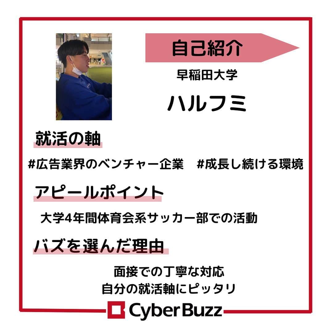 株式会社サイバー・バズさんのインスタグラム写真 - (株式会社サイバー・バズInstagram)「【23卒内定者紹介】 23卒内定者紹介第2弾！👀 これからどんどん紹介していくので、選考の参考にしていただけると嬉しいです！ 今回も、サイバー・バズに入社が決まっているメンバーへ気になる質問を3つ聞いてきました！ ………………………………………………………….. ✔︎就活の軸 ✔︎アピールポイント ✔︎バズを選んだ理由 ………………………………………………………….. 前回に続き、個性あふれる内定者ばかりだったと思います！ 自分の個性を大切にしたアピールをしてください！ 現在選考中の方は自分らしさを精一杯伝えられるよう、ぜひ参考にしてみてください✨ ハイライトより皆さんからの質問を募集しております！ 採用について、サイバー・バズについてなど、ご質問お待ちしています！ . #24卒 #インターン #ES #エントリーシート#サイバーバズ #cyberbuzz  #就活 #就職活動 #新卒採用 #snsマーケティング#インフルエンサーマーケティング #インフルエンサー  #インターンシップ #24卒就活 #負けず嫌い #採用 #24卒と繋がりたい #内定 #内定者 #ベンチャー企業 #就活生と繋がりたい#shibuya #tokyo #business #バズでバズりたい」11月11日 12時00分 - cyberbuzz_style