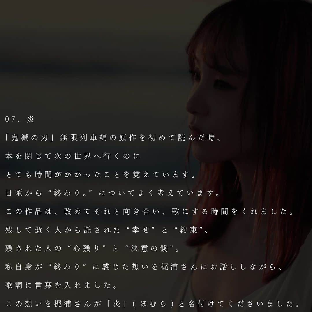 LiSAさんのインスタグラム写真 - (LiSAInstagram)「07. 炎 「鬼滅の刃」無限列車編の原作を初めて読んだ時、本を閉じて次の世界へ行くのにとても時間がかかったことを覚えています。日頃から“終わり。“についてよく考えています。この作品は、改めてそれと向き合い、歌にする時間をくれました。残して逝く人から託された“幸せ“と“約束“、残された人の“心残り“と“決意の花剥け“。私自身が“終わり“に感じた想いを梶浦さんにお話ししながら、歌詞に言葉を入れました。この想いを梶浦さんが「炎」(ほむら)と名付けてくださいました。  07. 炎		homura I remember when I read the original story of Demon Slayer: Kimetsu no Yaiba – Mugen Train for the first time, it took a lot of time to move on to the next world after closing the book.  I think about “the end of life” a lot on a regular basis, and this song gave me the time to face it once again and turn it into a song.  The “happiness” and “promises” held in trust from the one leaving the loved ones behind, and the “regrets” and the “tribute of determination” of the left behind… I explained my feelings toward Yuki Kajiura to apply the words to the lyrics.  She named the song “homura (flame)” for me to embody such feelings.  07. 炎 第一次看《鬼灭之刃》无限列车篇的原著时，我记得合上书后花了很长的时间才能继续前往下一个世界。我经常思考关于“结束”这个问题，这个作品给我了再次直面它并将其做成歌曲的时间。逝去之人托付的“幸福”和“约定”，活着的人的“遗憾”和“决心的饯别”。我将自己对“结束”的想法告诉了梶浦老师，并在歌词中加入了自己的语言。梶浦老师将我的这一想法取名为〈炎〉。」11月16日 15時42分 - xlisa_olivex