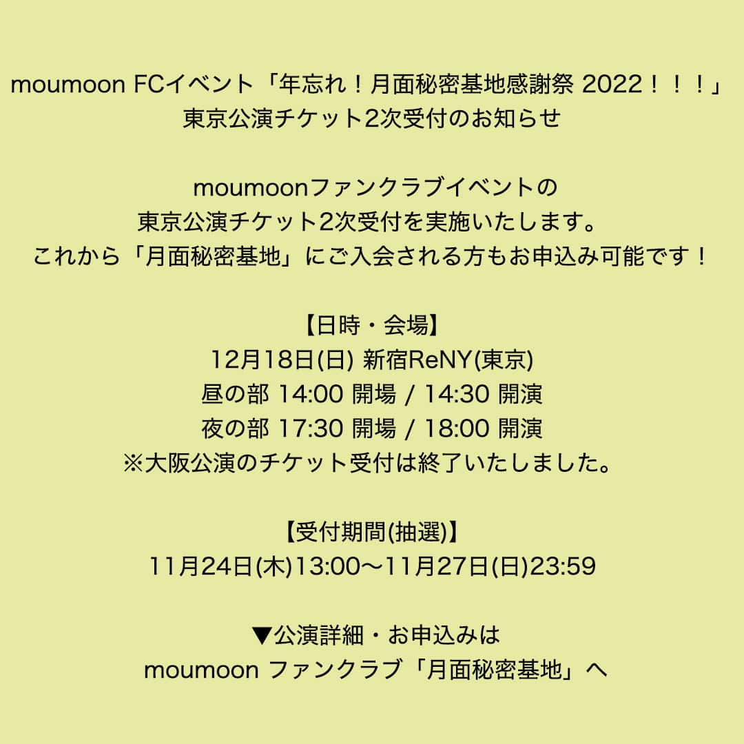 moumoonのインスタグラム：「moumoon FCイベント「年忘れ！月面秘密基地感謝祭 2022！！！」  東京公演チケット2次受付のお知らせ    moumoonファンクラブイベントの東京公演チケット2次受付を実施いたします。  これから「月面秘密基地」にご入会される方もお申込み可能です！    【日時・会場】  12月18日(日) 新宿ReNY(東京)  昼の部 14:00 開場 / 14:30 開演  夜の部 17:30 開場 / 18:00 開演  ※大阪公演のチケット受付は終了いたしました。    【受付期間(抽選)】  11月24日(木)13:00～11月27日(日)23:59    ▼公演詳細・お申込みはコチラ  https://account.getsumen-himitsukichi.com/sitenews_det.php?id=1521」