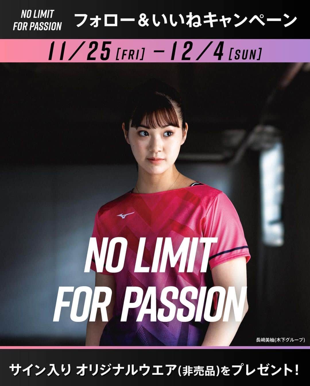 長崎美柚のインスタグラム：「…  🔥NO LIMIT FOR PASSION🔥  第3段 ＼フォロー&いいねキャンペーン／  応募者の中から抽選で長﨑美柚選手 サイン入りTシャツプレゼント (非売品:no limit for passionロゴ入りTシャツ)  たくさんのご応募お待ちしております！  ■応募方法 ①　@mizuno_table_tennis_jpをフォロー @nagasaki_miyuu をフォロー 　 ②　この投稿にいいね！ 　  ■賞品 #長﨑美柚　選手 サイン入りオリジナルTシャツ 3名  ■応募期間 2022年11月25日~2022年12月04日 23:59まで  ■応募規約 ＜当選者様へのご連絡＞ ご応募いただいたアカウント宛にミズノ卓球のアカウントからDMにてお送りいたします。 当選通知は2022年12月下旬頃を予定していますが、諸事情によりご連絡が遅れる場合もございます。 あらかじめご了承ください。  ⚠️注意事項⚠️ ・当選発表は当選者の方のみにご連絡いたします。  ・公開アカウントからのご応募お願いします。非公開アカウントの場合は対象外となります。 ・選出時に当選要件となる状態（アカウントフォロー、本投稿へのいいね！）を維持いただいていることが確認できない場合、対象から外れることがございます。 ・ご応募に使用したアカウントのユーザー名を変更されている場合は無効になります。（2022年1月頃まで変更しないようお願いいたします。） ・DMにて当選をお知らせした後、指定の期日までにご連絡が取れない場合は当選が無効になります。 ・発送は日本国内に限らせていただきます。 ・配送日時・配送方法・配送業者の指定はできません。 ・ミズノ株式会社の社員および関係者の応募はできません。 ・当選権の他の方への譲渡・販売は禁止いたします。 ・賞品の転売は禁止いたします。 ・当選理由についてのお問い合わせは一切受け付けておりません。 ・賞品発送後の賞品による損害等の責任については、弊社は一切負いかねます。 ・本キャンペーンは予告なく中止または変更させていただく場合がございます。 ・本キャンペーンは、Facebook社・Instagramとは一切関係ありません。 ・利用者が未成年者である場合、法定代理人(親権者など)の同意が必要です。未成年者は、事前に法定代理人の同意を得てから本キャンペーンにご参加ください。当社は、未成年者が本規約に同意し、本キャンペーンに参加した場合には、法定代理人の同意があったものとみなします。  たくさんのご参加、お待ちしております🏓 @mizuno_table_tennis_jp  @nagasaki_miyuu  #ミズノ #JTTA #mizuno #卓球 #tabletennis #ミズノ卓球 #卓球部 #キャンペーン #キャンペーン実施中 #キャンペーン企画 #プレゼント企画実施中 #プレキャン #プレゼントキャンペーン #インスタキャンペーン #卓球シューズ #卓球ウエア」