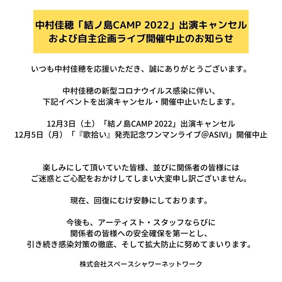 中村佳穂のインスタグラム：「中村佳穂「結ノ島CAMP 2022」出演キャンセルおよび自主企画ライブ開催中止のお知らせ  いつも中村佳穂を応援いただき、誠にありがとうございます。  中村佳穂の新型コロナウイルス感染に伴い、12月3日（土）に予定しておりました「結ノ島CAMP 2022」を出演キャンセル、および12月5日（月）に予定しておりました自主企画ライブ「中村佳穂『歌拾い』発売記念ワンマンライブ＠ASIVI」の開催を中止とさせていただきます。  出演を楽しみにして頂いていた皆様、並びに関係者の皆様にはご迷惑とご心配をおかけしてしまい大変申し訳ございません。  現在、回復にむけ安静にしております。  今後も、アーティスト・スタッフならびに関係者の皆様への安全確保を第一とし、引き続き感染対策の徹底、そして拡大防止に努めてまいります。  株式会社スペースシャワーネットワーク」