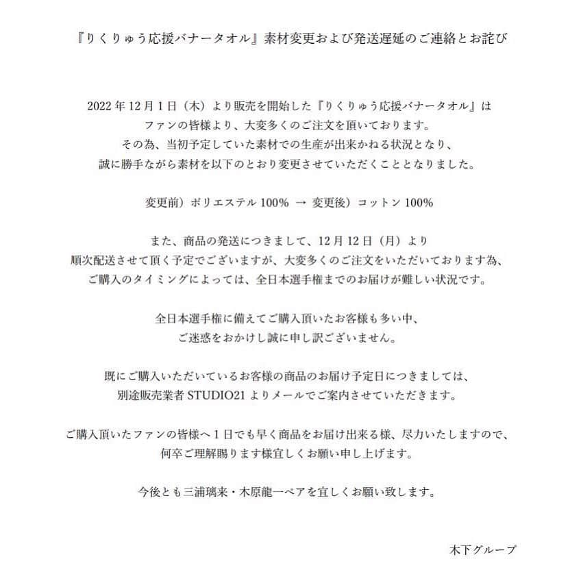 三浦璃来のインスタグラム：「『りくりゅう応援バナータオル』素材変更および発送遅延のお詫び   2022年12月1日（木）より販売を開始した『りくりゅう応援バナータオル』はファンの皆様より、大変多くのご注文を頂いております。 その為、当初予定していた素材での生産が出来かねる状況となり、誠に勝手ながら素材を以下のとおり変更させていただくこととなりました。   変更前）ポリエステル100％ → 変更後）コットン100％   また、商品の発送につきまして、12月12日（月）より順次配送させて頂く予定でございますが、大変多くのご注文をいただいております為、ご購入のタイミングによっては、全日本選手権までのお届けが難しい状況です。   全日本選手権に備えてご購入頂いたお客様も多い中、ご迷惑をおかけし誠に申し訳ございません。   既にご購入いただいているお客様の商品のお届け予定日につきましては、別途販売業者STUDIO21よりメールでご案内させていただきます。   ご購入頂いたファンの皆様へ1日でも早く商品をお届け出来る様、尽力いたしますので、何卒ご理解賜ります様宜しくお願い申し上げます。   今後とも三浦璃来・木原龍一ペアを何卒宜しくお願い致します。   木下グループ 三浦璃来・木原龍一  #木下グループ」