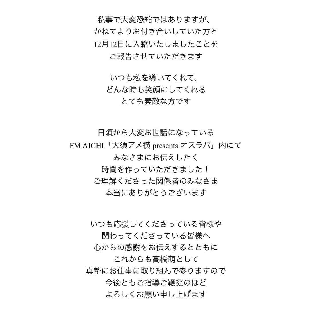 高橋萌さんのインスタグラム写真 - (高橋萌Instagram)「【ご報告】 私事で大変恐縮ではありますが、 かねてよりお付き合いしていた方と 12月12日に入籍いたしましたことを ご報告させていただきます  いつも私を導いてくれて、 どんな時も笑顔にしてくれる とても素敵な方です  日頃から大変お世話になっている FM AICHI「大須アメ横 presents オスラバ」内にて みなさまにお伝えしたく 時間を作っていただきました！ ご理解くださった関係者のみなさま 本当にありがとうございます  いつも応援してくださっている皆様や 関わってくださっている皆様へ 心からの感謝をお伝えするとともに これからも高橋萌として 真摯にお仕事に取り組んで参りますので 今後ともご指導ご鞭達のほど よろしくお願い申し上げます  2022.12.16  高橋萌」12月16日 19時55分 - takahashimoe0225