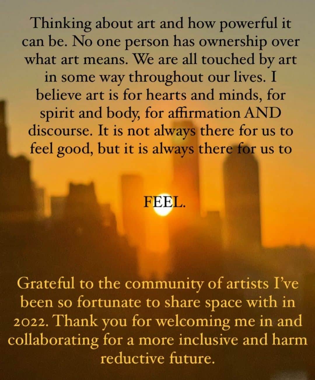 サラ・ラミレスのインスタグラム：「Blurry picture that Sara took of an NYC pov sunrise through Manhattan/Queens/Brooklyn buildings, the sun is a warm vibrant orange yellow peeking through the buildings, black font over the top of the picture that reads “Thinking about art and how powerful it can be. No one person has ownership over what art means. We are all touched by art in some way throughout our lives. I believe art is for hearts and minds, for spirit and body, for affirmation AND discourse. It is not always there for us to feel good, but it is always there for us to FEEL.”, yellow font across the bottom of the picture that reads “Grateful to the community of artists I’ve been so fortunate to share space with in 2022. Thank you for welcoming me in and collaborating for a more inclusive and harm reductive future.”」