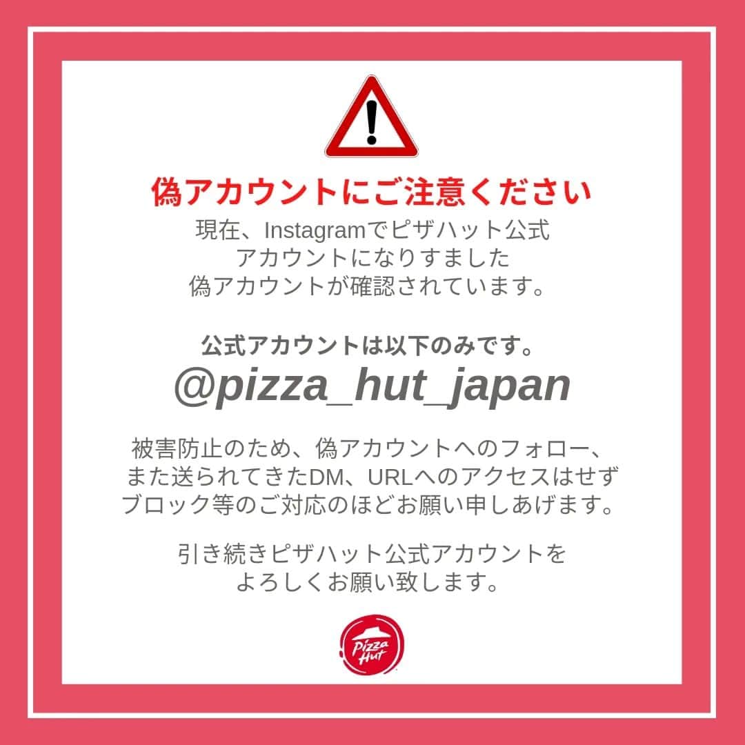 ピザハットさんのインスタグラム写真 - (ピザハットInstagram)「⚠️偽アカウントにご注意ください  現在、Instagramでピザハット公式アカウントになりすました偽アカウントが確認されています。  公式アカウントは @pizza_hut_japan のみです。  被害防止のため、偽アカウントへのフォロー、また送られてきたDM、URLへのアクセスはせず、ブロック等のご対応のほど宜しくお願い申しあげます。  引き続き、ピザハット公式アカウントを宜しくお願い致します。」12月24日 9時36分 - pizza_hut_japan