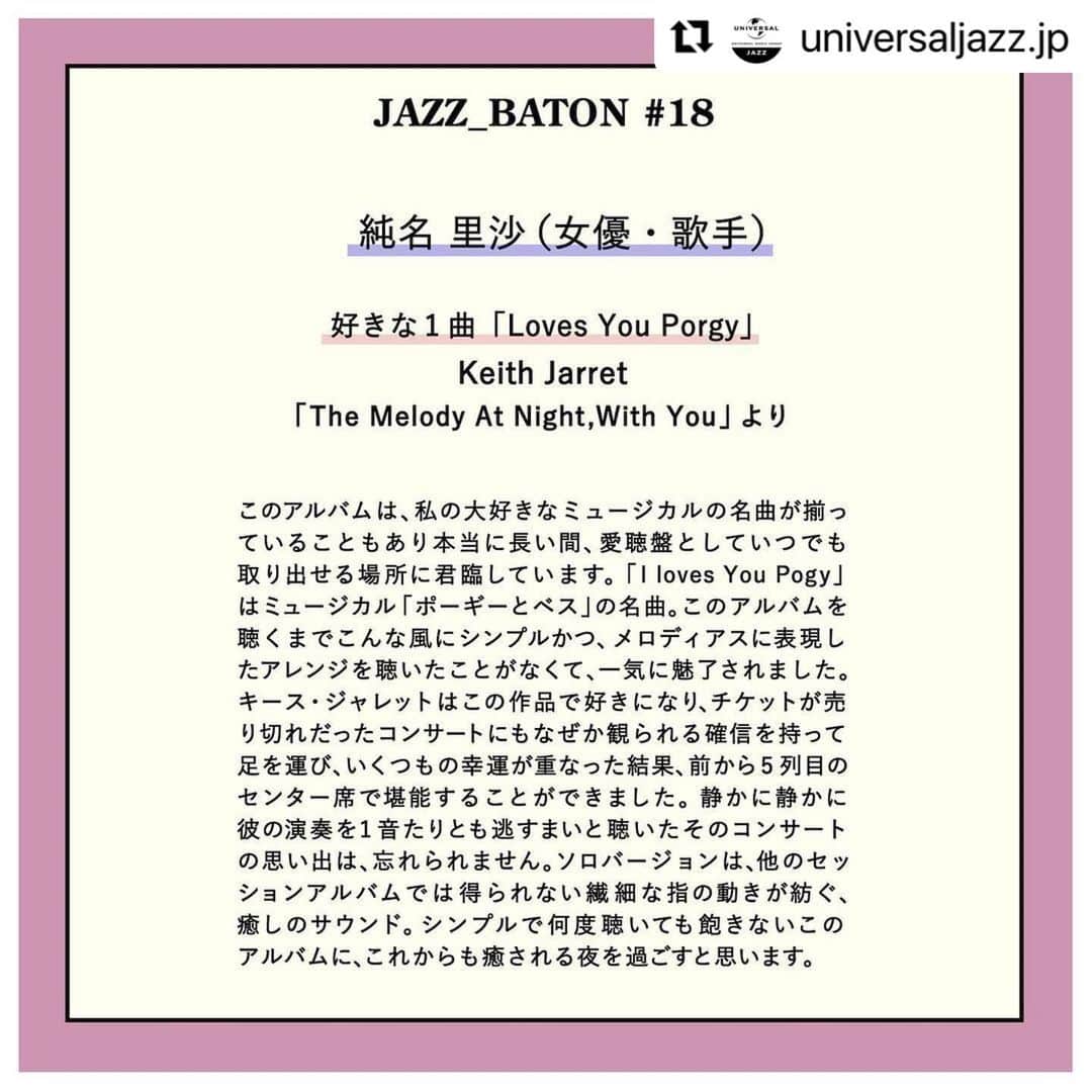 純名里沙さんのインスタグラム写真 - (純名里沙Instagram)「ユニバーサルミュージックのInstagram企画【JAZZ BATON】  バイオリニストの #江藤有希 さんから繋いでいただきました♪ 私のお気に入りの一枚、是非聴いてみてください^_^  #Repost @universaljazz.jp with @use.repost ・・・ 【JAZZ BATON#18】  好きなジャズの1曲をエピソードを交えながら紹介し、ジャズのバトンをつないでいく、【JAZZ BATON】。   前回の#JAZZ_BATON17 ヴァイオリニスト、作編曲家の江藤 有希さんからバトンを受け取ったのは… 女優、歌手の純名 里沙さん @risajunna3158です。  好きな1曲「I Loves You Porgy」  （ Keith Jarret  アルバム「The Melody At Night , With You」より）  このアルバムは、私の大好きなミュージカルの名曲が揃っていることもあり本当に長い間、愛聴盤としていつでも取り出せる場所に君臨しています。「I loves You Pogy」はミュージカル「ポーギーとベス」の名曲。このアルバムを聴くまでこんな風にシンプルかつ、メロディアスに表現したアレンジを聴いたことがなくて、一気に魅了されました。キース・ジャレットはこの作品で好きになり、チケットが売り切れだったコンサートにもなぜか観られる確信を持って足を運び、いくつもの幸運が重なった結果、前から5列目のセンター席で堪能することができました。静かに静かに彼の演奏を1音たりとも逃すまいと聴いたそのコンサートの思い出は、忘れられません。ソロバージョンは、他のセッションアルバムでは得られない繊細な指の動きが紡ぐ、癒しのサウンド。シンプルで何度聴いても飽きないこのアルバムに、これからも癒される夜を過ごすと思います。  おすすめアルバム>>>  Keith Jarret 【 The Melody At Night , With You 】  純名 里沙さんのアルバム>>> 【silent love】はこちら https://www.jvcmusic.co.jp/-/Discography/A025265/VICP-65342.html  【 う・た・が・た・り】はこちら https://www.universal-music.co.jp/p/uicz-4418/  純名 里沙さんのwebサイトはこちら>>>  www.risajunna.com  次はどなたにバトンがつながるでしょうか？次回もお楽しみに♪   #jazz #jazzmusic  #jazzplaylist #ジャズバトン #ジャズプレイリスト  #nowplaying #音楽のある生活 #おすすめジャズ  #名盤 #ECM #ジャズピアノ #ポーギーとベス #キースジャレット #KeithJarret #LovesYouPorgy #TheMelodyAtNightWithYou #ミュージカル #ジャズバトン#JAZZ_BATON #JAZZ_BATON18 #女優#歌手 #純名里沙 #RisaJunna #SilentLove」1月27日 23時27分 - risajunna3158
