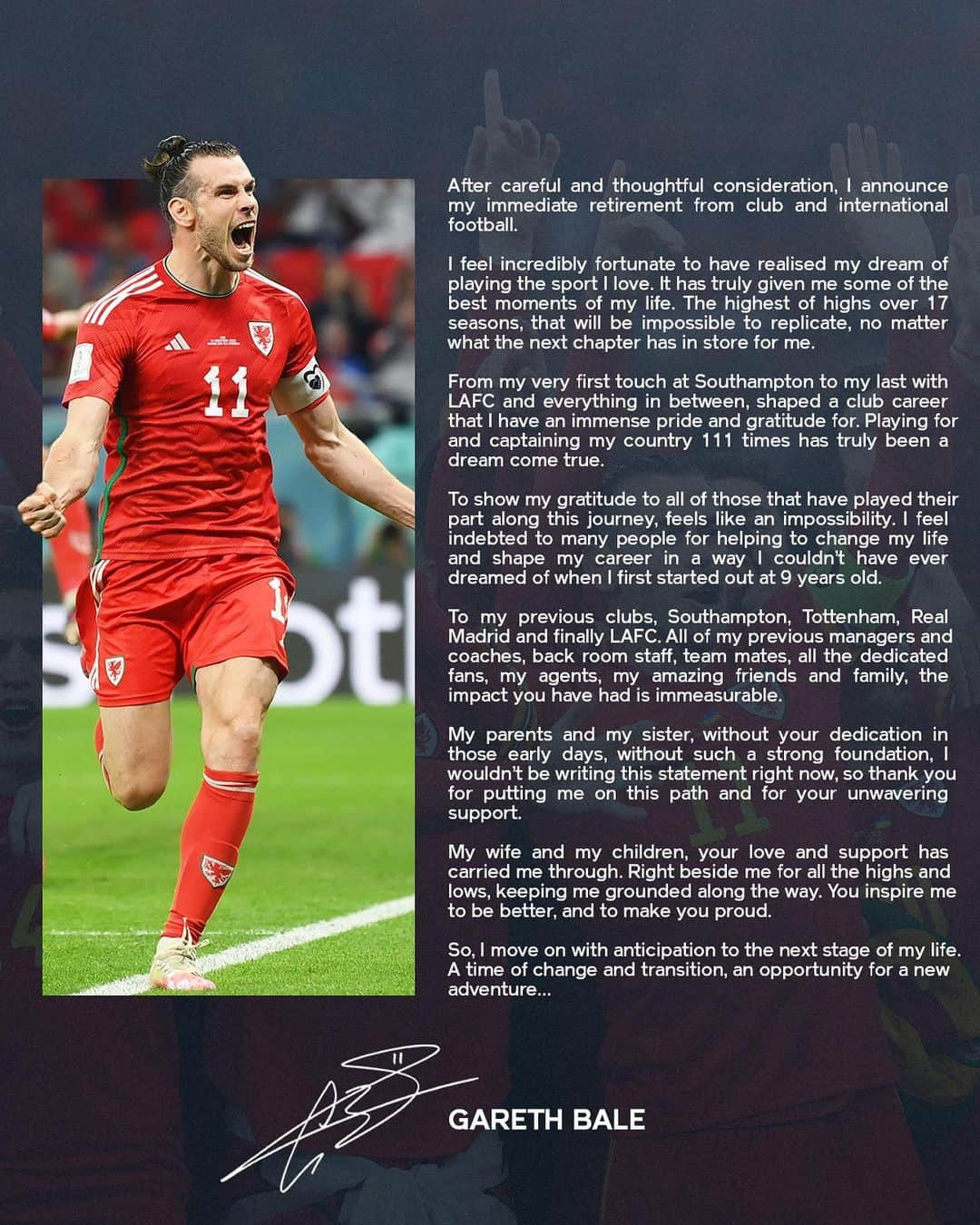 ガレス・ベイルのインスタグラム：「After careful and thoughtful consideration, I announce my immediate retirement from club and international football.  I feel incredibly fortunate to have realised my dream of playing the sport I love. It has truly given me some of the best moments of my life. The highest of highs over 17 seasons, that will be impossible to replicate, no matter what the next chapter has in store for me.  From my very first touch at Southampton to my last with LAFC and everything in between, shaped a club career that I have an immense pride and gratitude for. Playing for and captaining my country 111 times has truly been a dream come true.  To show my gratitude to all of those that have played their part along this journey, feels like an impossibility. I feel indebted to many people for helping to change my life and shape my career in a way I couldn’t have ever dreamed of when I first started out at 9 years old.  To my previous clubs, Southampton, Tottenham, Real Madrid and finally LAFC. All of my previous managers and coaches, back room staff, team mates, all the dedicated fans, my agents, my amazing friends and family, the impact you have had is immeasurable.  My parents and my sister, without your dedication in those early days, without such a strong foundation, I wouldn’t be writing this statement right now, so thank you for putting me on this path and for your unwavering support.  My wife and my children, your love and support has carried me through. Right beside me for all the highs and lows, keeping me grounded along the way. You inspire me to be better, and to make you proud.   So, I move on with anticipation to the next stage of my life. A time of change and transition, an opportunity for a new adventure…」