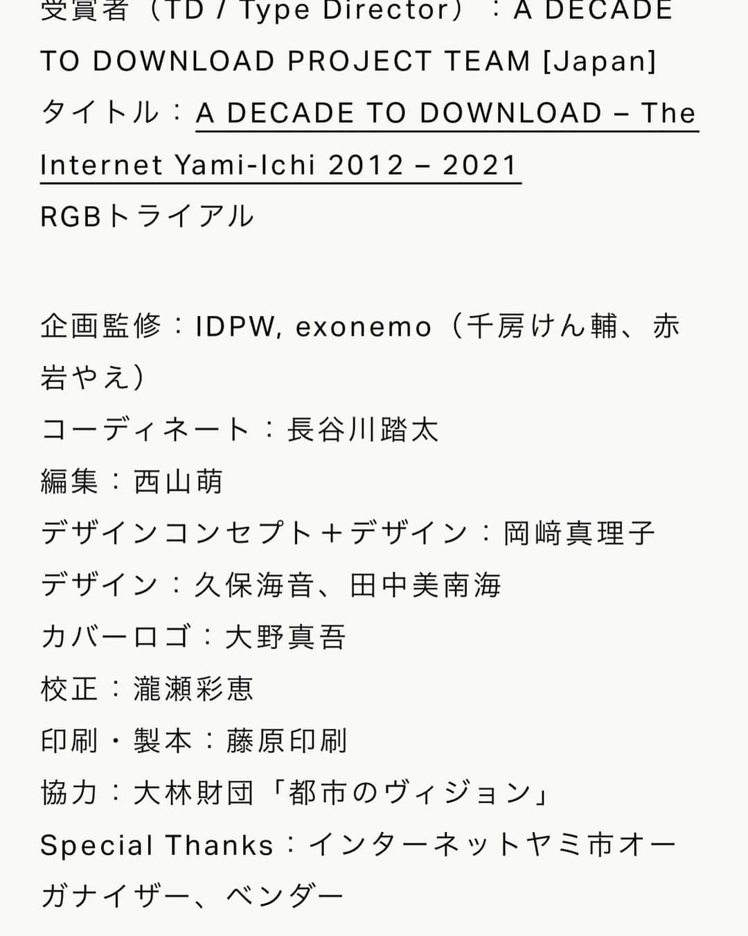 長谷川踏太さんのインスタグラム写真 - (長谷川踏太Instagram)「a book project i was workin on with a team last year got TOKYO TDC RGB award. ⭐️ congrats to the team and internet yamiich community 🙌 @tokyotdc   受賞者（TD / Type Director）：A DECADE TO DOWNLOAD PROJECT TEAM [Japan] タイトル：A DECADE TO DOWNLOAD – The Internet Yami-Ichi 2012 – 2021 RGBトライアル 企画監修：IDPW, exonemo（千房けん輔、赤岩やえ） コーディネート：長谷川踏太 編集：西山萌 デザインコンセプト＋デザイン：岡﨑真理子 デザイン：久保海音、田中美南海 カバーロゴ：大野真吾 校正：瀧瀬彩恵 印刷・製本：藤原印刷 協力：大林財団「都市のヴィジョン」 Special Thanks：インターネットヤミ市オーガナイザー、ベンダー」1月13日 2時35分 - t_o_t_a