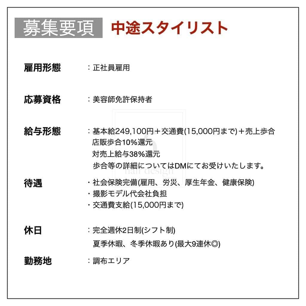 木村允人さんのインスタグラム写真 - (木村允人Instagram)「《入社をご希望する方は、最後までお読みいただけると幸いです》  現在、5 hair designでは中途スタイリスト・中途アシスタントを募集しております。  【5 hair design実績】 ・HOT PEPPER Beauty 売上ランキング調布エリア1位獲得 ・HOT PEPPER Beauty AWARD 注目サロン受賞  【経営理念】 5 hair designは、東京郊外のマーケティングに特化し、 男女問わず、幅広い年齢層をターゲットにした地域密着型サロンです。  【スタッフ第一主義】【スタッフの自己実現と物心両面の幸福】【スタッフに夢を与え続けられる組織】の3つを経営理念とし、 スタッフ1人ひとりが、ワクワクしながら働ける会社であり、 また、家族や友達など、普段からスタッフを支えてくれる方々も幸せにしていく、そんな会社として在り続けます。  また、給与に関しては、業界最高水準の【対売上給与38%還元】を実現しており、 会社として、スタッフに物心両面の幸福を体現してもらうべく運営しております。  【応募方法】 @fifth_cinq_byfifth宛に中途採用応募の旨をDMでお送りください。 その際に現在の勤務状況等記載していただけます幸いです。 履歴書に関しましては、面接日にお持ちください。  【採用フロー】 面接→サロンワーク→最終面談→採用 の流れになりますので宜しくお願い致します。  【サロン見学に関して】 弊社では、希望者のみサロン見学を行っております。 ご希望の方は@fifth_cinq_byfifth宛に、その旨をDMでお送りください。  【給与形態】 《アシスタント》 ・基本給196,150円＋交通費(15,000円まで) ・モデル施術手当あり ・入社6ヶ月後に基本給5,950円UP ・技術報酬あり(全て合格で＋47,000円)  《スタイリスト》 ・基本給249,100円＋交通費(15,000円まで)＋売上歩合 ・店販歩合10%還元 ・対売上給与38%還元 ・歩合等の詳細についてはDMにてお受けいたします。  【応募資格】 美容師免許保持者  【休日】 ・完全週休2日制(シフト制) ・夏季休暇、冬季休暇あり(最大9連休◎)  【待遇】 社会保険完備(雇用、労災、厚生年金、健康保険) 撮影モデル代会社負担  みなさまのたくさんのご応募お待ちしております！」1月18日 9時26分 - fifth_kimura