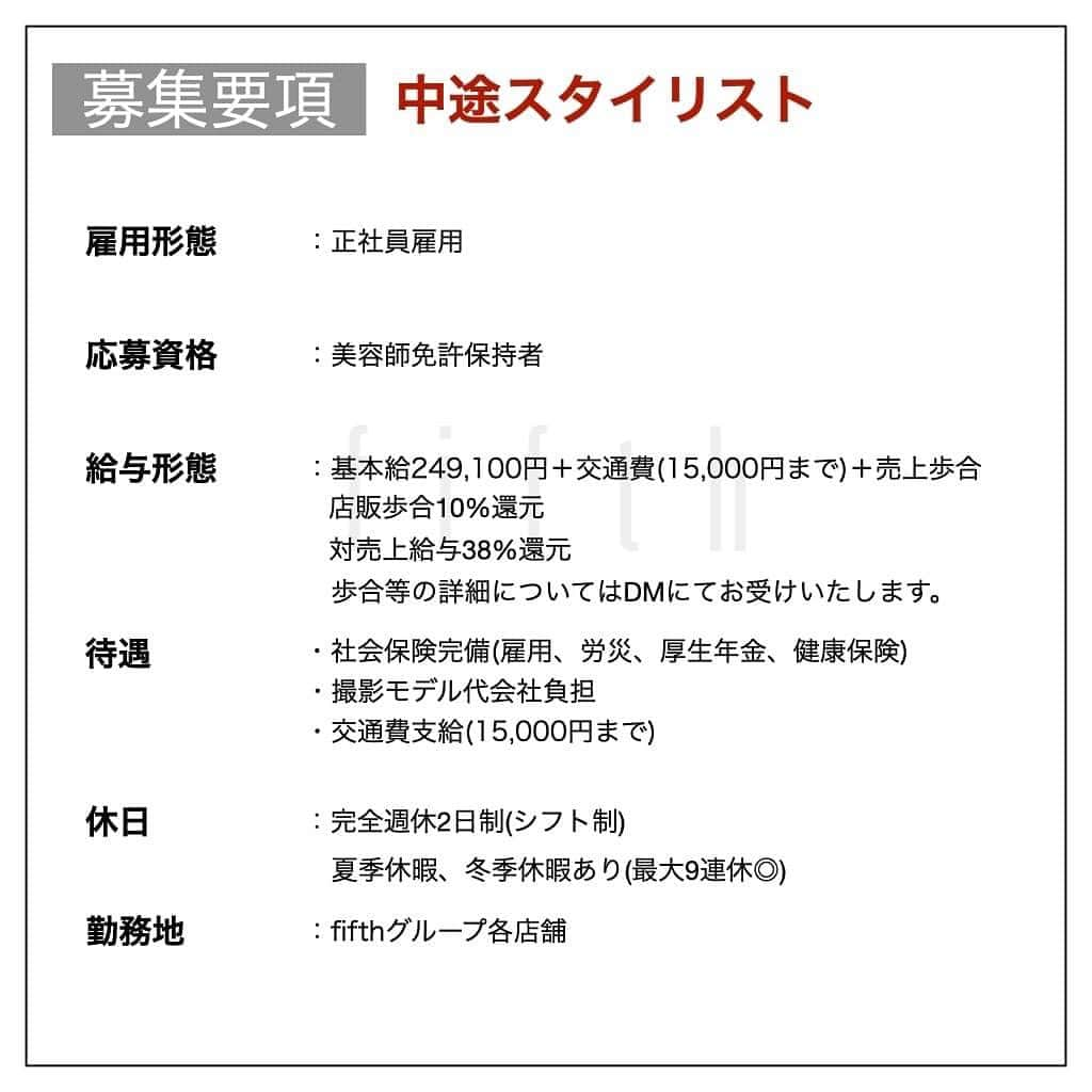 木村允人さんのインスタグラム写真 - (木村允人Instagram)「《入社をご希望する方は、最後までお読みいただけると幸いです》  現在、fifthでは中途スタイリスト・中途アシスタントを募集しております。 今までの実績としては ・HOT PEPPER Beauty 売上ランキング全国1位獲得 ・HOT PEPPER Beauty AWARD SILVER Prize受賞 ・2022年オンラインセミナー、全国セミナー年間20回以上開催 ・フリー入客、月400~500名以上 など、集客マーケティングに特化しつつ、メンズスタイルのニュートレンドを発信するサロンです！  また、給与に関しては、業界最高水準の【対売上給与38%還元】を実現しており、 会社として、スタッフに物心両面の幸福を体現してもらうべく運営しております。  【経営理念】 fifthは、パーマ技術を軸に、若者のヘアトレンドを創り、発信していく メンズブランディングサロンです。  【スタッフ第一主義】【スタッフの自己実現と物心両面の幸福】【スタッフに夢を与え続けられる組織】の3つを経営理念とし、 スタッフ1人ひとりが、ワクワクしながら働ける会社であり、 また、家族や友達など、普段からスタッフを支えてくれる方々も幸せにしていく、そんな会社として在り続けます。  また、2022年にfifthブランドを、名古屋、福岡に出店しておりますので 地方エリアでの勤務を考えている方も、是非ご応募いただけますと幸いです。  【応募方法】 @fifth_cinq_byfifth宛に中途採用応募の旨をDMでお送りください。 その際に現在の勤務状況等記載していただけます幸いです。 履歴書に関しましては、面接日にお持ちください。  【採用フロー】 面接→サロンワーク→最終面談→採用 の流れになりますので宜しくお願い致します。  【サロン見学に関して】 弊社では、希望者のみサロン見学を行っております。 ご希望の方は@fifth_cinq_byfifth宛に、その旨をDMでお送りください。  【給与形態】 《アシスタント》 ・基本給196,150円＋交通費(15,000円まで) ・モデル施術手当あり ・入社6ヶ月後に基本給5,950円UP ・技術報酬あり(全て合格で＋47,000円)  《スタイリスト》 ・基本給249,100円＋交通費(15,000円まで)＋売上歩合 ・店販歩合10%還元 ・対売上給与38%還元 ・歩合等の詳細についてはDMにてお受けいたします。  【応募資格】 美容師免許保持者  【休日】 ・完全週休2日制(シフト制) ・夏季休暇、冬季休暇あり(最大9連休◎)  【待遇】 社会保険完備(雇用、労災、厚生年金、健康保険) 撮影モデル代会社負担  みなさまのたくさんのご応募お待ちしております！」1月18日 9時25分 - fifth_kimura