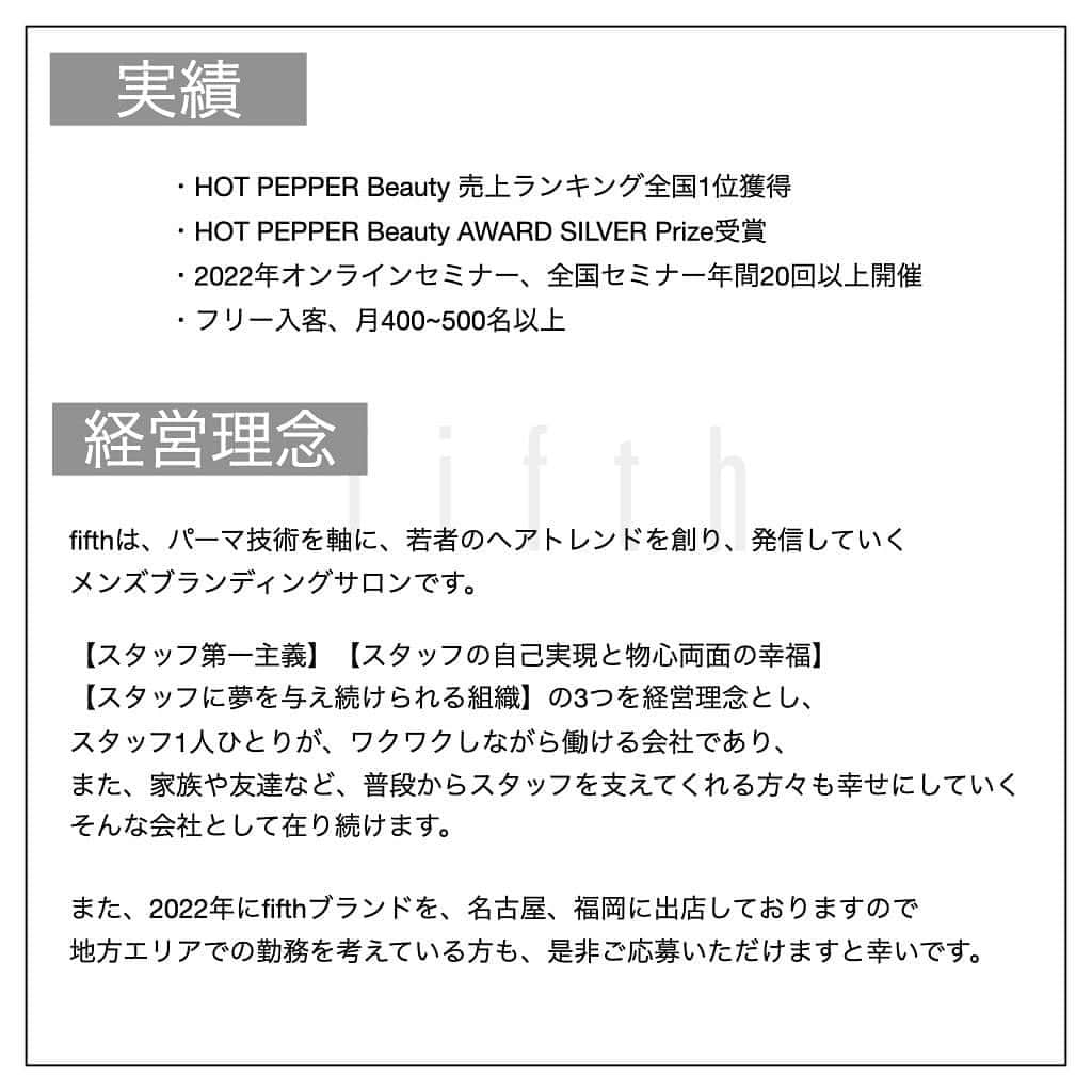 木村允人さんのインスタグラム写真 - (木村允人Instagram)「《入社をご希望する方は、最後までお読みいただけると幸いです》  現在、fifthでは中途スタイリスト・中途アシスタントを募集しております。 今までの実績としては ・HOT PEPPER Beauty 売上ランキング全国1位獲得 ・HOT PEPPER Beauty AWARD SILVER Prize受賞 ・2022年オンラインセミナー、全国セミナー年間20回以上開催 ・フリー入客、月400~500名以上 など、集客マーケティングに特化しつつ、メンズスタイルのニュートレンドを発信するサロンです！  また、給与に関しては、業界最高水準の【対売上給与38%還元】を実現しており、 会社として、スタッフに物心両面の幸福を体現してもらうべく運営しております。  【経営理念】 fifthは、パーマ技術を軸に、若者のヘアトレンドを創り、発信していく メンズブランディングサロンです。  【スタッフ第一主義】【スタッフの自己実現と物心両面の幸福】【スタッフに夢を与え続けられる組織】の3つを経営理念とし、 スタッフ1人ひとりが、ワクワクしながら働ける会社であり、 また、家族や友達など、普段からスタッフを支えてくれる方々も幸せにしていく、そんな会社として在り続けます。  また、2022年にfifthブランドを、名古屋、福岡に出店しておりますので 地方エリアでの勤務を考えている方も、是非ご応募いただけますと幸いです。  【応募方法】 @fifth_cinq_byfifth宛に中途採用応募の旨をDMでお送りください。 その際に現在の勤務状況等記載していただけます幸いです。 履歴書に関しましては、面接日にお持ちください。  【採用フロー】 面接→サロンワーク→最終面談→採用 の流れになりますので宜しくお願い致します。  【サロン見学に関して】 弊社では、希望者のみサロン見学を行っております。 ご希望の方は@fifth_cinq_byfifth宛に、その旨をDMでお送りください。  【給与形態】 《アシスタント》 ・基本給196,150円＋交通費(15,000円まで) ・モデル施術手当あり ・入社6ヶ月後に基本給5,950円UP ・技術報酬あり(全て合格で＋47,000円)  《スタイリスト》 ・基本給249,100円＋交通費(15,000円まで)＋売上歩合 ・店販歩合10%還元 ・対売上給与38%還元 ・歩合等の詳細についてはDMにてお受けいたします。  【応募資格】 美容師免許保持者  【休日】 ・完全週休2日制(シフト制) ・夏季休暇、冬季休暇あり(最大9連休◎)  【待遇】 社会保険完備(雇用、労災、厚生年金、健康保険) 撮影モデル代会社負担  みなさまのたくさんのご応募お待ちしております！」1月18日 9時25分 - fifth_kimura