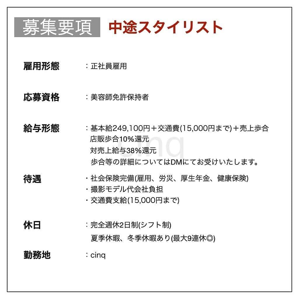 木村允人さんのインスタグラム写真 - (木村允人Instagram)「《入社をご希望する方は、最後までお読みいただけると幸いです》  現在、cinqでは中途スタイリスト・中途アシスタントを募集しております。 cinqは、ダブルカラー、ハイライトなど、トレンドのカラーブランディングに特化した レディースブランディングサロンです！  自社の独自のデザインを発信しつつ、 外部講師からカラー講習やヘアデザインに関する講習など、 最新のトレンドを積極的に取り入れております！  新規集客に関しては、毎月200名以上の新規集客を実現しており、 まだ売上が少ないスタイリストの方も、安心して営業活動に取り組むことができます！  また、給与に関しては、業界最高水準の【対売上給与38%還元】を実現しており、 会社として、スタッフに物心両面の幸福を体現してもらえるよう運営しております！  【経営理念】 cinqは、ダブルカラー、ハイライトなど、トレンドのカラーブランディングに特化したレディースブランディングサロンです。  【スタッフ第一主義】【スタッフの自己実現と物心両面の幸福】【スタッフに夢を与え続けられる組織】の3つを経営理念とし、 スタッフ1人ひとりが、ワクワクしながら働ける会社であり、 また、家族や友達など、普段からスタッフを支えてくれる方々も幸せにしていく、そんな会社として在り続けます。  cinqは、更なるお客様満足度の向上と、スタッフがより働きやすい環境を構築することを目的として、2022年1月に拡張移転を行い、リニューアルオープン致しました。 あなたが美容師として働くための最高の環境が整っておりますので、 ぜひ、サロン見学にもお越しいただけると幸いです。  【応募方法】 @fifth_cinq_byfifth宛に中途採用応募の旨をDMでお送りください。 その際に現在の勤務状況等記載していただけます幸いです。 履歴書に関しましては、面接日にお持ちください。  【採用フロー】 面接→サロンワーク→最終面談→採用 の流れになりますので宜しくお願い致します。  【サロン見学に関して】 弊社では、希望者のみサロン見学を行っております。 ご希望の方は @fifth_cinq_byfifth宛に、その旨をDMでお送りください。  【給与形態】 《アシスタント》 ・基本給196,150円＋交通費(15,000円まで) ・モデル施術手当あり ・入社6ヶ月後に基本給5,950円UP ・技術報酬あり(全て合格で＋47,000円)  《スタイリスト》 ・基本給249,100円＋交通費(15,000円まで)＋売上歩合 ・店販歩合10%還元 ・対売上給与38%還元 ・歩合等の詳細についてはDMにてお受けいたします。  【応募資格】 美容師免許保持者  【休日】 ・完全週休2日制(シフト制) ・夏季休暇、冬季休暇あり(最大9連休◎)  【待遇】 社会保険完備(雇用、労災、厚生年金、健康保険) 撮影モデル代会社負担  みなさまのたくさんのご応募お待ちしております！」1月18日 9時47分 - fifth_kimura