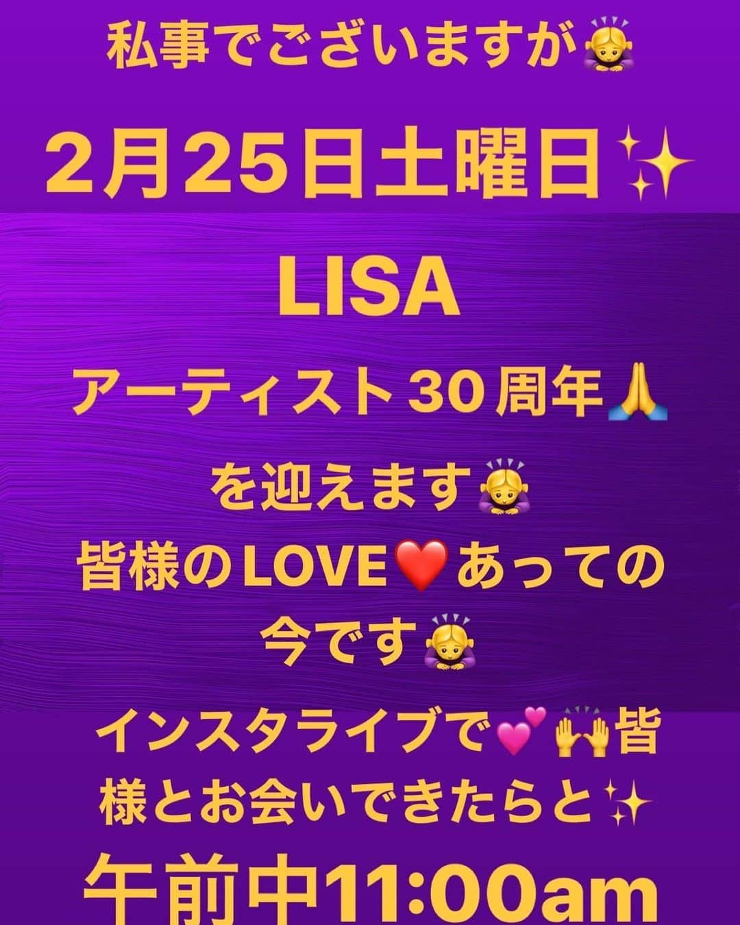 LISA（リサ）のインスタグラム：「みんな‼️🎉ピーポー💕🎉  私事でございますが🙇‍♀️🙏✨ あさって‼️  2月25日♥️🙌🙌  アーティストライフ🎉🙌‼️🎤❤️  30周年を‼️🙏迎えさせていただきます🙇‍♀️🙏🙇‍♀️✨皆様の暖かいハートがあったから♥️今のあたしがいます🙏♥️🙏  皆様に会ってお話しするとなるとインスタライブかなと‼️‼️‼️🎉💕🙌🙌  まだたった2回目のインスタライブだから🤣🤣‼️ 今から、き、緊張してりゅ🤣🤣‼️😭😘😭  コメント✨メッセージは✨ちゃんと読みながら話しながらするね🤣🤣🤣‼️🤣上手く出来てなかったら、許してー‼️🤣😭🙏😭🙏  で🎉‼️  インスタライブするにあたり🎉💕 皆様からのメッセージはもちろん読みながらだが❤️🙏❤️  恋愛お悩み💕お悩み相談、こんな質問がある‼️‼️が、 あったりゃーッ‼️‼️🤣🙌  こちらに書いておいていただけたら👌👌  インスタライブん時に‼️‼️😘アイコンネーム読んで🫡  いただいたメッセージや質問、読み上げまぅす‼️‼️💕💕❤️💕🙌🤣🤣🤣で、トークライブ中答えます‼️🤣👌  何個かしか選べないけど、読むからね👌‼️🫡✨💋✨💋  わあ✨✨  緊張すりゅ〜🤣🤣🤣😭大丈夫かな、、😭🙌   LISAエマにいりゅエマ達皆様🐯🙇‍♀️🙇‍♀️🙇‍♀️♥️💋  real_lisa_gnにて‼️🐯😘 是非‼️会いに来てください♥️💋🐯👌‼️‼️🫡  I love you all♥️💋LISA✌️」