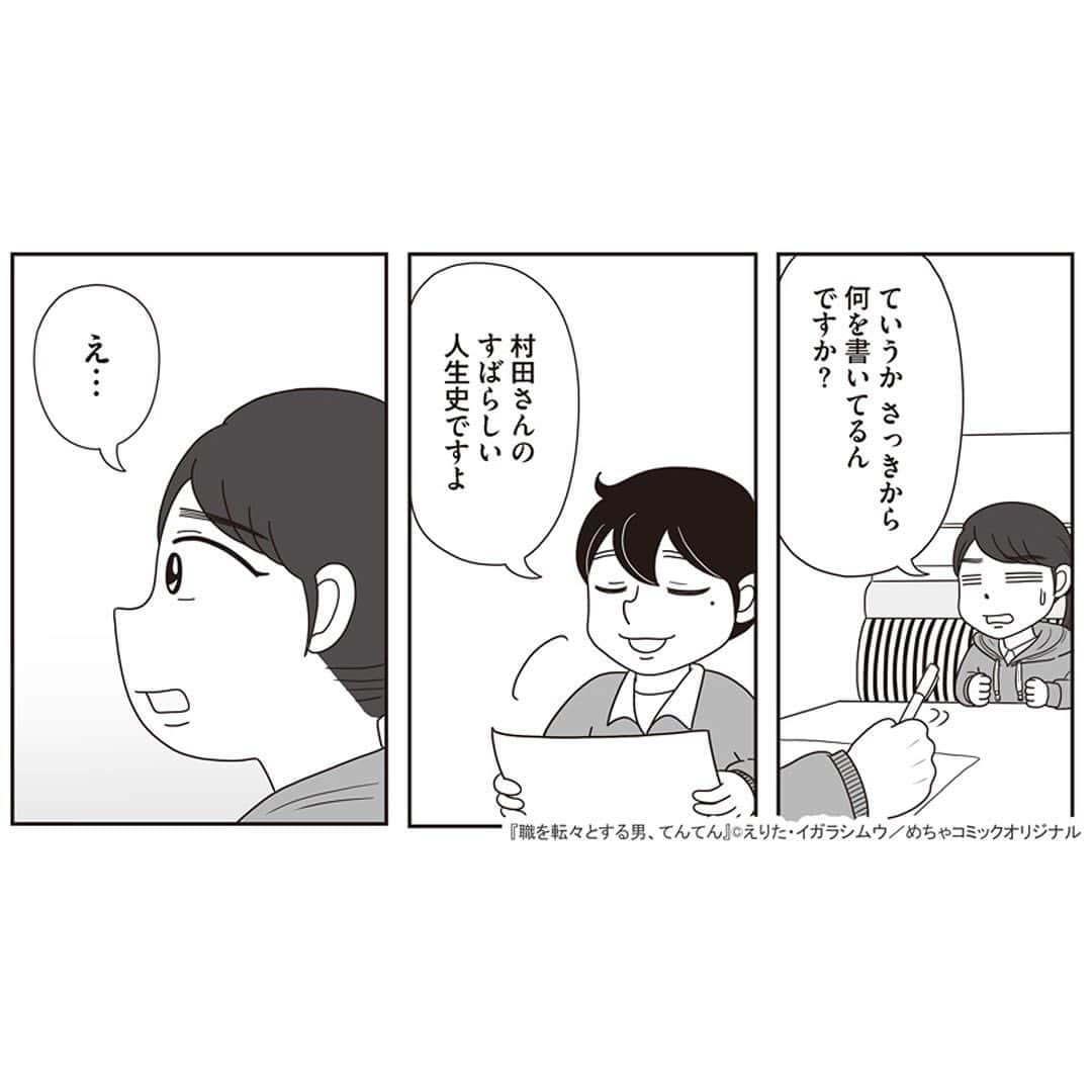 えりたさんのインスタグラム写真 - (えりたInstagram)「創作マンガ『職を転々とする男、てんてん。』 試し読み5回目です。 （1枚目画像に「その4」とありますが 「その5」の間違いです💦失礼いたしました…！） ※ご興味ない方はスルーしてください🙏💦 ※あと数回で終わりますので…！ . 家族の介護で就職活動が思うようにできなかった村田さん。 しかしてんてんが村田さんのこれまでの 人生史をまとめてみると、 努力家でたくさんの経験や知識を積んできたことが 可視化されたのでした。 てんてんの後押しにより 転職することを決意した村田さんでしたがーー…。 つづく。 . 続きが気になる…！という方は ハイライトボタンからめちゃコミへの リンクがありますのでぜひ✨ . #マンガ #マンガ紹介 #漫画 #創作マンガ #めちゃコミック #めちゃコミ #転職 #パワハラ #パワハラ上司」1月31日 12時26分 - erita_enikki