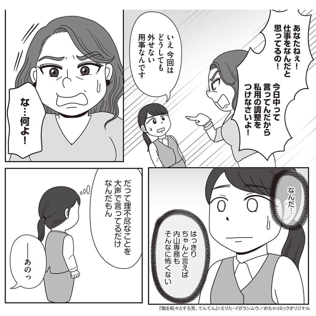 えりたさんのインスタグラム写真 - (えりたInstagram)「創作マンガ『職を転々とする男、てんてん。』 試し読み6回目です。 ※ご興味ない方はスルーしてください🙏💦 ※次回で試し読みラストとなります！ . いつものように理不尽な要求をしてくる内山専務。 しかし転職活動を始めている村田さんは、 それに屈することなく反論する。 周囲もフォローしてくれ丸く収まりそうだったが、 パワハラのターゲットが別の人になりそうなことに気づき 青ざめるのだったーー…。 つづく。 . 続きが気になる…！という方は ハイライトボタンからめちゃコミへの リンクがありますのでぜひ✨ . #マンガ #マンガ紹介 #漫画 #創作マンガ #めちゃコミック #めちゃコミ #転職 #パワハラ #パワハラ上司」2月1日 12時14分 - erita_enikki