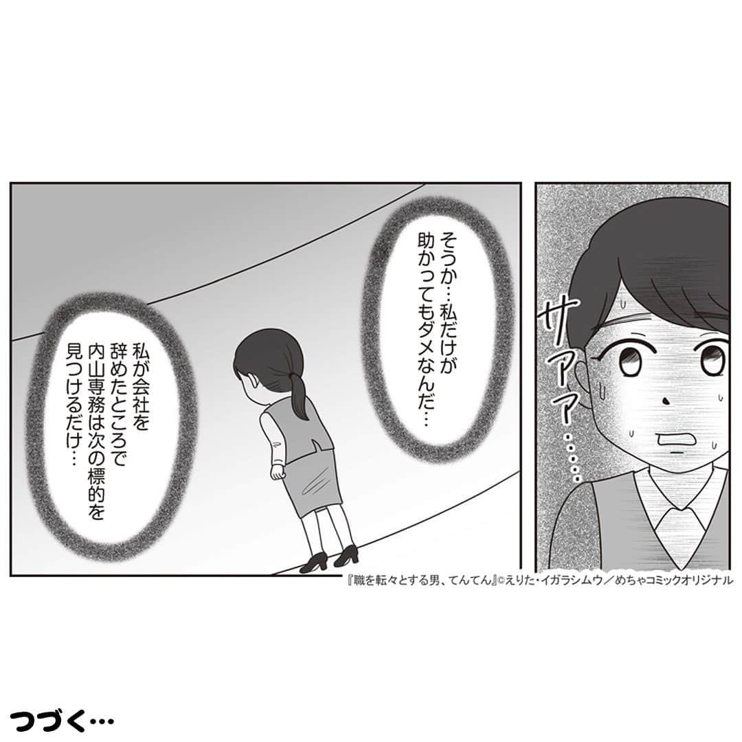 えりたさんのインスタグラム写真 - (えりたInstagram)「創作マンガ『職を転々とする男、てんてん。』 試し読み6回目です。 ※ご興味ない方はスルーしてください🙏💦 ※次回で試し読みラストとなります！ . いつものように理不尽な要求をしてくる内山専務。 しかし転職活動を始めている村田さんは、 それに屈することなく反論する。 周囲もフォローしてくれ丸く収まりそうだったが、 パワハラのターゲットが別の人になりそうなことに気づき 青ざめるのだったーー…。 つづく。 . 続きが気になる…！という方は ハイライトボタンからめちゃコミへの リンクがありますのでぜひ✨ . #マンガ #マンガ紹介 #漫画 #創作マンガ #めちゃコミック #めちゃコミ #転職 #パワハラ #パワハラ上司」2月1日 12時14分 - erita_enikki