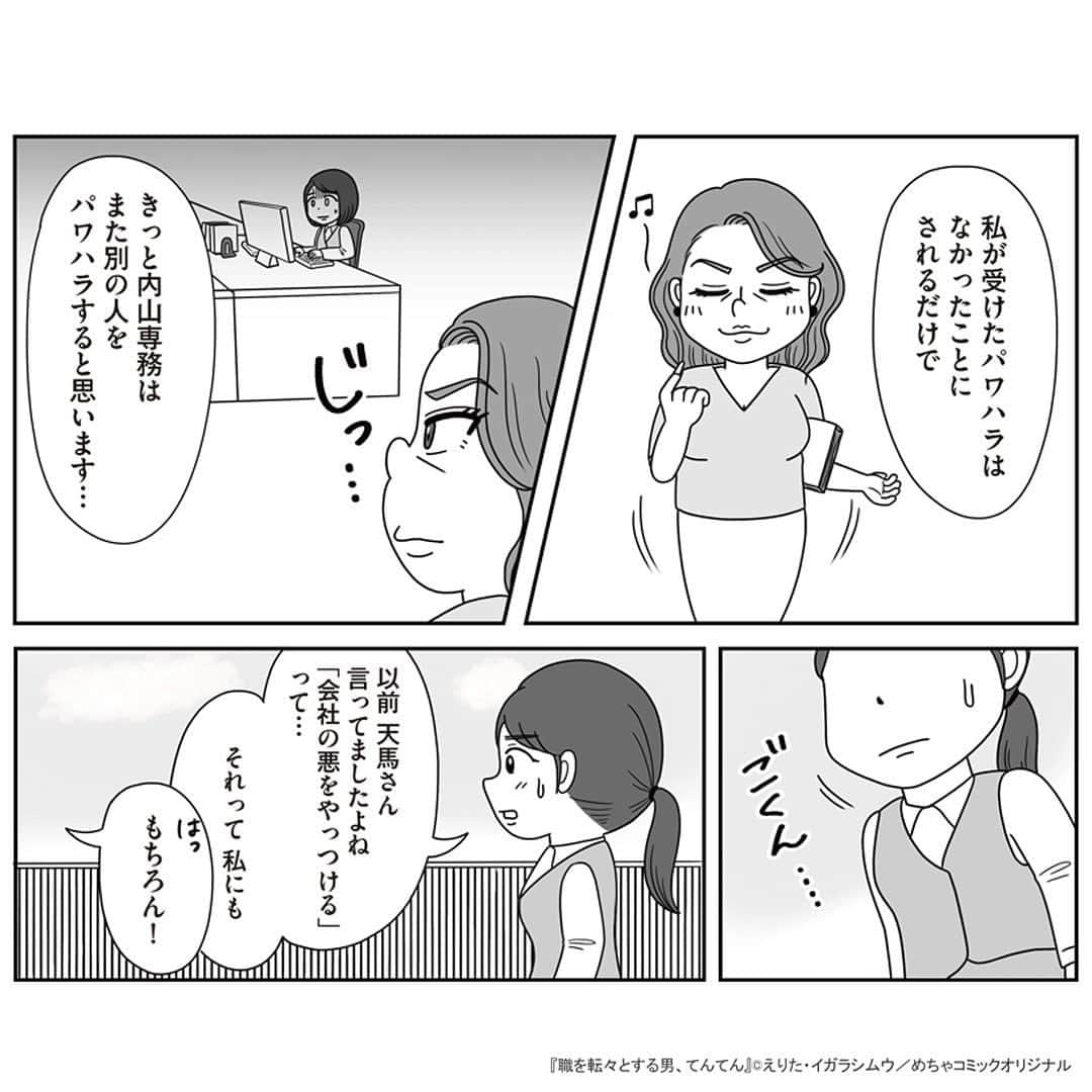 えりたさんのインスタグラム写真 - (えりたInstagram)「創作マンガ『職を転々とする男、てんてん。』 試し読み7回目です。 今回でラストとなります。 ※ご興味ない方はスルーしてください🙏💦 . 着々と転職活動を始めている村田さんだったが、 「自分が辞めてもこれまで受けたパワハラは なかったことにされるだけ」 「パワハラのターゲットが別の人になってしまう」 という不安や疑問に駆られてしまう。 そんな気持ちを受け、てんてんはパワハラ上司をやっつるための「ある作戦」を提案するのでしたーー . 続きが気になる…！という方は ハイライトボタンからめちゃコミへの リンクがありますのでぜひ✨ . そして今回でインスタでの試し読みは以上となります。 複数回にわたり読んでくださりありがとうございました！ 以前からパワハラをテーマにしたマンガを 描きたいという思いがあったので、 今回形にできてとても嬉しいです😆 . まだまだスキル的に至らない部分が多いのですが、 周囲のお力も借りながらなんとか頑張ろうと思います…！ . . #マンガ #マンガ紹介 #漫画 #創作マンガ #めちゃコミック #めちゃコミ #転職 #パワハラ #パワハラ上司」2月2日 12時38分 - erita_enikki