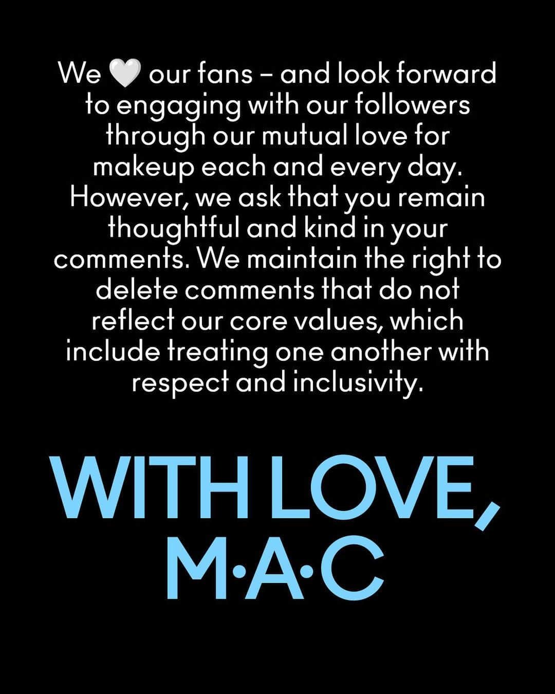 M·A·C Cosmetics UK & Irelandさんのインスタグラム写真 - (M·A·C Cosmetics UK & IrelandInstagram)「Since M·A·C was founded, we have stood for something simple: All Ages, All Races, All Genders.  Hateful and offensive comments directed towards individuals featured in our content have no place here. Full stop.  M·A·C has zero tolerance for hate.  We remain committed to leveraging our global social platform to celebrate our community and champion individuality, artistry, diversity, and self-expression in ALL its forms.  With love, M·A·C 🖤  We 🖤 our fans – and look forward to engaging with our followers through our mutual love for makeup every day. However, we ask that you remain thoughtful and kind in your comments. We maintain the right to delete comments that do not reflect our core values, which include treating one another with respect and inclusivity.  #MACCosmetics #MACCosmeticsUK」2月3日 22時17分 - maccosmeticsuk
