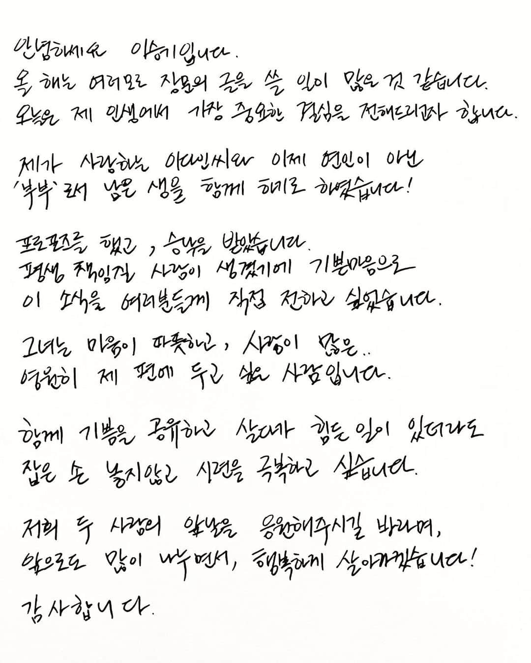 イ・スンギのインスタグラム：「안녕하세요 이승기입니다.  올 해는 여러모로 장문의 글을 쓸 일이 많은 것 같습니다. 오늘은 제 인생의 가장 중요한 결심을 전해드리고자 합니다.  제가 사랑하는 이다인씨와 이제 연인이 아닌 ‘부부’로서 남은 생을 함께 하기로 하였습니다.  프로포즈를 했고, 승낙을 받았습니다. 오는 4월 7일 결혼식을 올립니다.   평생 책임질 사람이 생겼기에, 기쁜 마음으로 이 소식을 여러분들께 직접 전하고 싶었습니다.   그녀는 마음이 따뜻하고 사랑이 많은,  영원히 제 편에 두고 싶은 사람입니다.   함께 기쁨을 공유하고 ,  살다가 힘든 일이 있더라도  잡은 손 놓지않고 시련을 극복하고 싶습니다.  저희 두 사람의 앞날을 응원해주시길 바라며 앞으로도 많이 나누면서,  행복하게 살아가겠습니다.   감사합니다」