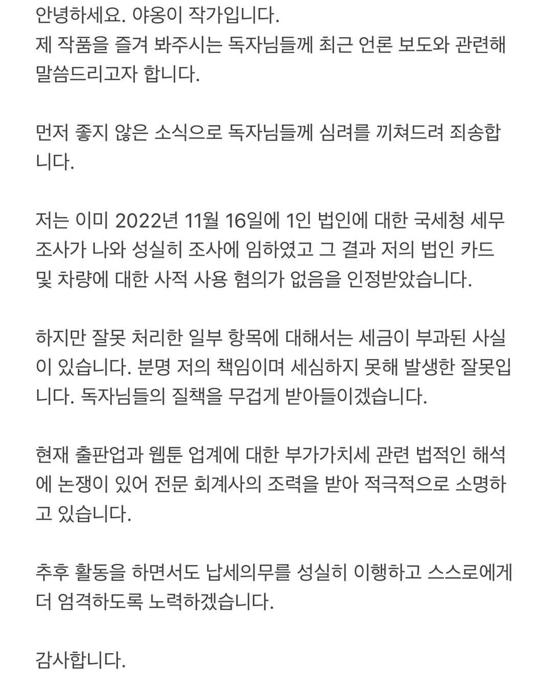 ヤオンイのインスタグラム：「- 안녕하세요. 야옹이 작가입니다. 제 작품을 즐겨 봐주시는 독자님들께 최근 언론 보도와 관련해 말씀드리고자 합니다.  먼저 좋지 않은 소식으로 독자님들께 심려를 끼쳐드려 죄송합니다.  저는 이미 2022년 11월 16일에 1인 법인에 대한 국세청 세무조사가 나와 성실히 조사에 임하였고 그 결과 저의 법인 카드 및 차량에 대한 사적 사용 혐의가 없음을 인정받았습니다.  하지만 잘못 처리한 일부 항목에 대해서는 세금이 부과된 사실이 있습니다. 분명 저의 책임이며 세심하지 못해 발생한 잘못입니다. 독자님들의 질책을 무겁게 받아들이겠습니다.  현재 출판업과 웹툰 업계에 대한 부가가치세 관련 법적인 해석에 논쟁이 있어 전문 회계사의 조력을 받아 적극적으로 소명하고 있습니다.  추후 활동을 하면서도 납세의무를 성실히 이행하고 스스로에게 더 엄격하도록 노력하겠습니다.   감사합니다.」