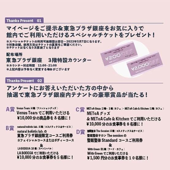 TokyuPlazaGinzaofficialさんのインスタグラム写真 - (TokyuPlazaGinzaofficialInstagram)「◆応募方法 “アプリ会員ThanksDay” 3月18日（土）・19日（日）・20日（月）・21日（火・祝）・25日（土）・26日（日）の6日間、 東急プラザのアプリ会員に新規登録いただいた方、 および 既存会員でマイページをお見せいただいた方に、 館内で利用いただけるスペシャルチケットをプレゼント 致します！ ※無くなり次第終了  さらに、アンケートにお答えいただいた方の中から抽選で、東急プラザ銀座 テナント豪華賞品があたるキャンペーンを実施いたします！  ※アンケートご回答の際、 東急プラザアプリにご登録のアドレスが必要です。  <応募方法> ①【スペシャルチケット】3階インフォメーション付近の特設カウンターまでお越しいただいたアプリの新規入会の方 および 既存会員の方。 ※スペシャルチケットはなくなり次第終了  ② アプリ会員でアンケートにお答えいただいた方。  【アンケート回答をいただいた方の抽選賞品】 東急プラザ銀座 ・・テナント賞品　A賞～D賞 　 ◆A賞...Venus Tearsでご利用いただける¥10,000分の商品券を8名様に！  ≪4F Venus Tears (ファッション/グッズ)≫ すべて天然石を使用した本格的ジュエリー店なのにとってもお買い得価格。ダイヤモンドを中心に、ブライダルリングまで豊富な品ぞろえが魅力です。  ◆B賞...natural holistic lab.の東急プラザ銀座限定コースご利用券※フェイシャルまたはボディーコース ＆ LA BODEGAでご利用いただける¥10,000分のお食事券を5名様に！  ≪4F natural holistic lab. (コスメティクス＆サービス)≫ 英国IFA 認定アロマセラピストが常駐しているお店。 ハーブとアロマセラピーの力でリラックスまたはリフレッシュしていただくアロマフェイシャルスチームからスタートし、フェイシャルコースまたはボディコースのいずれかをお選びいただけます。 ≪10F LA BODEGA (レストラン)≫ スペインワインと豊富なタパスの数々、本格パエリャで賑やかに楽しい一時を。 スペインより持ち帰った本場の味と素材へのこだわり。 賑やかなスペインの空気感と美味しい料理にワイン、ぜひ心行くまでお楽しみ下さい。  ◆C賞...METoAグッズ＆ METoA Cafe＆Kitchenでご利用いただける¥10,000分のお食事券を8名様に！  ≪METoA Ginza≫ 体験型イベントなどの定期開催や併設するカフェレストランとの連動により、三菱電機グループの技術・サービスに気軽に触れられるイベントスペース ≪METoA Cafe＆Kitchen≫ 東急プラザ銀座にオープンしたオーストラリアカフェ＆レストランです。 こだわりのコーヒーやジュース、スーパーフードやオーガニックを中心とした食事をランチ、ディナー、スウィーツまでお楽しみいただけます。  ◆D賞...整眠整体サロン The sessionの整眠整体 Standardコースご利用券 ＆ WithGreenでご利用いただける¥1,500分のお食事券を！  ≪整眠整体サロン　The Session≫ まるで羽が生えたような最幸の寝起き無重力。 整眠整体サロン The session銀座では健康維持に欠かせない「食」「運動」「睡眠」。 その中の睡眠にフォーカスをし、日本初の睡眠改善専門のサロン。 睡眠改善に着目し考え抜いた独自アプローチ「整体」「整温」「整活」。 この３つにおけるアプローチこそが質の高い眠りを生み出します。 ≪WithGreen 東急プラザ銀座店≫ 栄養価の高い国産野菜のみを使用した、毎日食べたくなるサラダボウル専門店。 With Greenのサラダボウルの一番の特徴は、国産野菜100％、鶏肉や豚肉なども国産を使用している点です。タンパク質や穀類をバランスよく組み合わせているので、従来の“添え物”としてのサラダではなく、しっかり“主食”になるサラダとして提供しています。  #東急プラザ銀座 #tokyuplazaginza #ginza #銀ブラ #アプリ会員#アプリ会員ThanksDay #ポイント5倍 #アンケート #ショッピング #レストラン #カフェ #賞品 #プレゼント #VenusTears #naturalholisticlab. #LA BODEGA #METoAGinza #METoACafeandKitchen #整眠整体サロンThesession #WithGreen #キャンペーン #春休み #春の訪れ #春はもうすぐ #春コーデ」3月18日 9時42分 - tokyuplazaginzaofficial