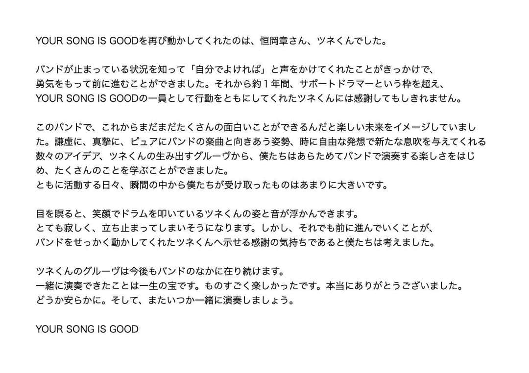 サイトウジュンのインスタグラム：「--  YOUR SONG IS GOODを再び動かしてくれたのは、恒岡章さん、ツネくんでした。  バンドが止まっている状況を知って「自分でよければ」と声をかけてくれたことがきっかけで、 勇気をもって前に進むことができました。それから約１年間、サポートドラマーという枠を超え、YOUR SONG IS GOODの一員として行動をともにしてくれたツネくんには感謝してもしきれません。  このバンドで、これからまだまだたくさんの面白いことができるんだと楽しい未来をイメージしていました。謙虚に、真摯に、ピュアにバンドの楽曲と向きあう姿勢、時に自由な発想で新たな息吹を与えてくれる数々のアイデア、ツネくんの生み出すグルーヴから、僕たちはあらためてバンドで演奏する楽しさをはじめ、たくさんのことを学ぶことができました。 ともに活動する日々、瞬間の中から僕たちが受け取ったものはあまりに大きいです。  目を瞑ると、笑顔でドラムを叩いているツネくんの姿と音が浮かんできます。 とても寂しく、立ち止まってしまいそうになります。しかし、それでも前に進んでいくことが、 バンドをせっかく動かしてくれたツネくんへ示せる感謝の気持ちであると僕たちは考えました。  ツネくんのグルーヴは今後もバンドのなかに在り続けます。 一緒に演奏できたことは一生の宝です。ものすごく楽しかったです。本当にありがとうございました。どうか安らかに。そして、またいつか一緒に演奏しましょう。  --  改めてご生前のご厚情に深く感謝するとともに、心よりご冥福をお祈り申し上げます。  株式会社カクバリズム / YOUR SONG IS GOOD  追伸（改訂版、長いです）  ツネくん、本当に感謝しかないです。大先輩だけど、とっても優しくて心地の良い人。一緒にいさせてもらって本当に楽しかった。僕はずっと笑ってました。それからツネくんの、柔軟だけど、こだわりがすごい、そういうところが心底格好良かった。  90年代に前のバンドでのハイスタと一度きりの対バン体験から、00年代にキュビ5のツネくんと仲良くなれて（きっかけはチャーべくん、ガミさん、シゲ、感謝！アメリカも行った！）そして、NHKバナナゼロミュージックで毎週テレビで演奏！からの、まさかの自分のバンドで一緒にプレイできることになるとは！全部が宝です。  ドラムプレイは当然のごとく本当にすごくて、芯を食っていながら、毎回変幻自在。もう全ライブ刺激的。楽しい。やればやるほど魅了されてしまった僕は、最後に一緒にやったライブ（1/7のWWWX w/CYK）で、スペシャルゲストドラマーという肩書きではなく、普通にドラムス！アキラ・ツネオカ！と完全にメンバー気分で言ってしまっていた（ハイスタ兄さん、ごめんなさい！）。  リハスタでのライブアレンジ作業も、どんどん参加してくれて、今年のアタマ、Re-searchとThe Cosmosのつなぎの部分が、おかげでかなり格好良く進化した。他にも与えてくれた影響は計り知れないです。そこで僕は、ツネくんがDr+Perのセッションで繰りだしたストップ＆ゴーのオリジナル技を今後は『ツネオカ』と呼ぶことに決めました。また心の中で勝手に新曲にも参加してもらおうと企んでました。  さらに積極的にバンドに参加してくれているにも関わらず、いまバンドに参加できてないタナカさんのことをずっと気遣ってくれていました。本当になんて人なんだ！  話は戻って、ツネくんのドラムを初めて至近距離で聴いた時、その音の大きさにびっくり、でもまったくうるさくなかったことに本当に感動しました。金物系の鳴りの気持ち良さったら！  ツネくん、僕たちライブやりますね！（みっちゃんがやってくれます）。こんな感じで、ツネくんの話は尽きないので、今後も話していきますよ！  皆んなに愛されてる人の話を。  ２： カクバリズム20th。いつも思ってましたが、腕の上がり方、異常にカッコいい！  ３： 初めて一緒にやったライブ。野音。ツネくん、めちゃグッドバイブスなアイコンタクトくれてたのに、自分、余裕なくて返せず。猛省して以降、ガン見してました。楽しかった！  ４： アー写にも、何回も参加してもらってしまった。衣装も着てくれた、嬉しかった！  ５： 福井も一緒に行った。海外も行きたかったな！  ６： FUJI ROCK' 22 White Stage。ステージに出る時の一礼が、グッとくる！  ７： 毎回すごいから、リハとか自分の演奏さておき記録係になっちゃう。絶品のスネアロールから、金物へのスイッチする感じとか最高です！  ８： 円陣とか、照れくさいけど、完全にやってて良かった！  ９： NHKバナナゼロミュージックは本当に宝物のような体験。バナナマンライブのテーマソングも数曲一緒にやれました。自分の作った曲でRECできたのも嬉しかった。最高のメンバーと一緒にスカを演奏するツネくん。これ観るとツネくんのプレイスタイルの奥深さがわかると思います。痺れる！（Voアップ推奨）  10： ハイスタのThe Giftが出た時のラジカク収録で。やっぱりHi-STANDARDのツネくん！だから一緒にやれて本当に嬉しかったです！！  #恒岡章 #YOURSONGISGOOD」